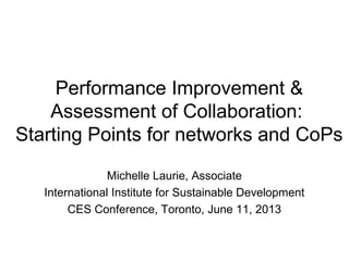 Performance Improvement &
Assessment of Collaboration:
Starting Points for networks and CoPs
Michelle Laurie, Associate
International Institute for Sustainable Development
CES Conference, Toronto, June 11, 2013
 