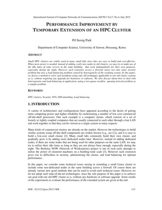 International Journal of Computer Networks & Communications (IJCNC) Vol.7, No.4, July 2015
DOI : 10.5121/ijcnc.2015.7408 115
PERFORMANCE IMPROVEMENT BY
TEMPORARY EXTENSION OF AN HPC CLUSTER
Pil Seong Park
Department of Computer Science, University of Suwon, Hwasung, Korea
ABSTRACT
Small HPC clusters are widely used in many small labs since they are easy to build and cost-effective.
When more power is needed, instead of adding costly new nodes to old clusters, we may try to make use of
the idle times of some servers in the same building, that work independently for their own purposes,
especially during the night. However such extension across a firewall raises not only some security
problem but also a load balancing problem caused by heterogeneity of the resulting system. In this paper,
we devise a method to solve such problems using only old techniques applicable to our old cluster systems
as is, without requiring any upgrade for hardware or software. We also discuss about how to deal with
heterogeneity and load balancing in application, using a two-queue overflow queuing network problem as
a sample problem.
KEYWORDS
HPC clusters, Security, NFS, SSH tunnelling, Load balancing
1. INTRODUCTION
A variety of architectures and configurations have appeared according to the desire of getting
more computing power and higher reliability by orchestrating a number of low cost commercial
off-the-shelf processors. One such example is a computer cluster, which consists of a set of
loosely or tightly coupled computers that are usually connected to each other through a fast LAN
and work together so that they can be viewed as a single system in many respects.
Many kinds of commercial clusters are already on the market. However the technologies to build
similar systems using off-the-shelf components are widely known (e.g., see [1]), and it is easy to
build a low-cost small cluster [2]. Many small labs commonly build their own cluster, and
gradually grow it by adding more dedicated nodes later. However, instead of adding dedicated
nodes, if there are some nodes that are being used for other purposes on the same LAN, we may
try to utilize their idle times as long as they are not always busy enough, especially during the
night. The Berkeley NOW (Network of Workstations) project is one of such early attempts to
utilize the power of clustered machines on a building-wide scale [3]. However such extension
gives rise to difficulties in security, administering the cluster, and load balancing for optimal
performance.
In this paper, we consider some technical issues arising in extending a small Linux cluster to
include some non-dedicated nodes in the same building across a firewall. Of course there are
already various new good methods that can be used to avoid such technical issues. However we
do not adopt such state-of-the-art technologies, since the sole purpose of this paper is to achieve
our goal with our old HPC cluster as is, without any hardware or software upgrade. Some results
of the experiments to evaluate the performance of the extended system are given at the end.
 