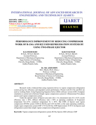 International Journal of Advanced Research in Engineering and Technology (IJARET), ISSN
0976 – 6480(Print), ISSN 0976 – 6499(Online) Volume 4, Issue 3, April (2013), © IAEME
187
PERFORMANCE IMPROVEMENT BY REDUCING COMPRESSOR
WORK OF R-134A AND R22 USED REFRIGERATION SYSTEMS BY
USING TWO-PHASE EJECTOR
K.GANESH BABU
B.Tech., M.Tech -R&A/C.
Assistant Professor,
Department of Mechanical Engineering,
Sagar Institute of Technology,
Chevella, Ranga Reddy – 515002,
Andhra Pradesh, India.
K.RAVI KUMAR
B.Tech., M.Tech -R&A/C.
Assistant Professor,
Department of Mechanical Engineering,
All- Habeeb College of Engineering,
Chevella, Ranga Reddy – 515002,
Andhra Pradesh, India.
Dr. Md. AZIZUDDIN
M.E. (Mech), Ph.D. (Osm.,)
Professor & Head
Department of Mechanical Engineering,
Royal Institute of Science & Technology,
Chevella, Ranga Reddy – 515002,
Andhra Pradesh, India.
ABSTRACT
Research works evidenced that using expansion device in vapour compression refrigeration
system giving less efficiency and degraded system performance. Present work R-134a and R22 are
used as working fluids, Using Engineering Equation Solver (EES) software version 6.883. Computer
simulation is carried out in between Simple vapour compression system & 1-Dimensional Two-phase
ejector used vapour compression system.
Under the optimal values of Ejector area ratio (Ar) = 14, entrainment ratio (U) = 0.53, nozzle
efficiency (nn) = 85%, diffuser efficiency (nd) = 85% at operating conditions of Evaporator
temperature Te=-15°C, condenser temperature Tc = 30°C. The COPs of Ejector used vapour
compression (EVCR) system 4.649 for R134a and 4.433 for R22, at the same operating conditions,
simple vapor compression system COP 3.733 for R134a. COP Improvement 19.70 % for Ejector used
refrigeration system than simple vapour compression refrigeration system.
Keywords: Vapour compression refrigeration system; R134a; Ejector; EES software; COP
INTERNATIONAL JOURNAL OF ADVANCED RESEARCH IN
ENGINEERING AND TECHNOLOGY (IJARET)
ISSN 0976 - 6480 (Print)
ISSN 0976 - 6499 (Online)
Volume 4, Issue 3, April 2013, pp. 187-193
© IAEME: www.iaeme.com/ijaret.asp
Journal Impact Factor (2013): 5.8376 (Calculated by GISI)
www.jifactor.com
IJARET
© I A E M E
 