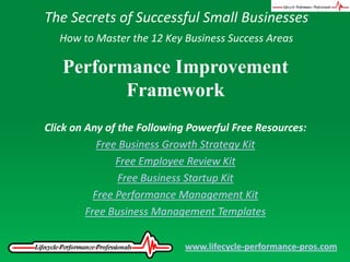 The Secrets of Successful Small Businesses How to Master the 12 Key Business Success Areas Performance Improvement Framework Click on Any of the Following Powerful Free Resources: Free Business Growth Strategy Kit Free Employee Review Kit Free Business Startup Kit Free Performance Management Kit Free Business Management Templates www.lifecycle-performance-pros.com 