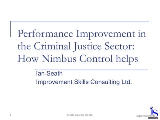 Performance Improvement in the Criminal Justice Sector: How Nimbus Control helps Ian Seath Improvement Skills Consulting Ltd. © 2011 Copyright ISC Ltd. 