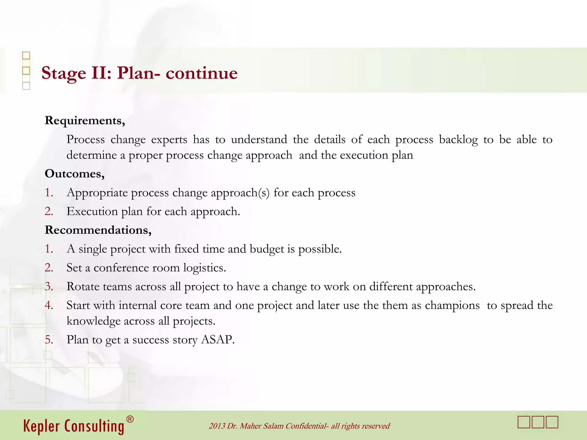 Stage II: Plan- continue

   Requirements,
      Process change experts has to understand the details of each process backlog to be able to
      determine a proper process change approach and the execution plan
   Outcomes,
   1. Appropriate process change approach(s) for each process
   2. Execution plan for each approach.
   Recommendations,
   1. A single project with fixed time and budget is possible.
   2. Set a conference room logistics.
   3. Rotate teams across all project to have a change to work on different approaches.
   4. Start with internal core team and one project and later use the them as champions to spread the
      knowledge across all projects.
   5. Plan to get a success story ASAP.




Kepler Consulting ®               2013 Dr. Maher Salam Confidential- all rights reserved
 