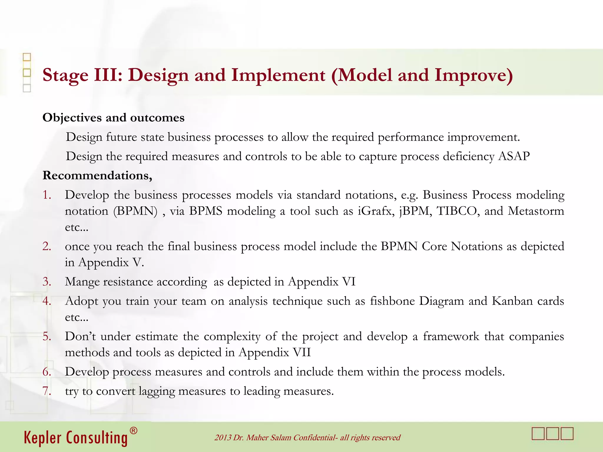 Stage III: Design and Implement (Model and Improve)

   Objectives and outcomes
      Design future state business processes to allow the required performance improvement.
      Design the required measures and controls to be able to capture process deficiency ASAP
   Recommendations,
   1. Develop the business processes models via standard notations, e.g. Business Process modeling
      notation (BPMN) , via BPMS modeling a tool such as iGrafx, jBPM, TIBCO, and Metastorm
      etc...
   2. once you reach the final business process model include the BPMN Core Notations as depicted
      in Appendix V.
   3. Mange resistance according as depicted in Appendix VI
   4. Adopt you train your team on analysis technique such as fishbone Diagram and Kanban cards
      etc...
   5. Don’t under estimate the complexity of the project and develop a framework that companies
      methods and tools as depicted in Appendix VII
   6. Develop process measures and controls and include them within the process models.
   7. try to convert lagging measures to leading measures.


Kepler Consulting ®               2013 Dr. Maher Salam Confidential- all rights reserved
 