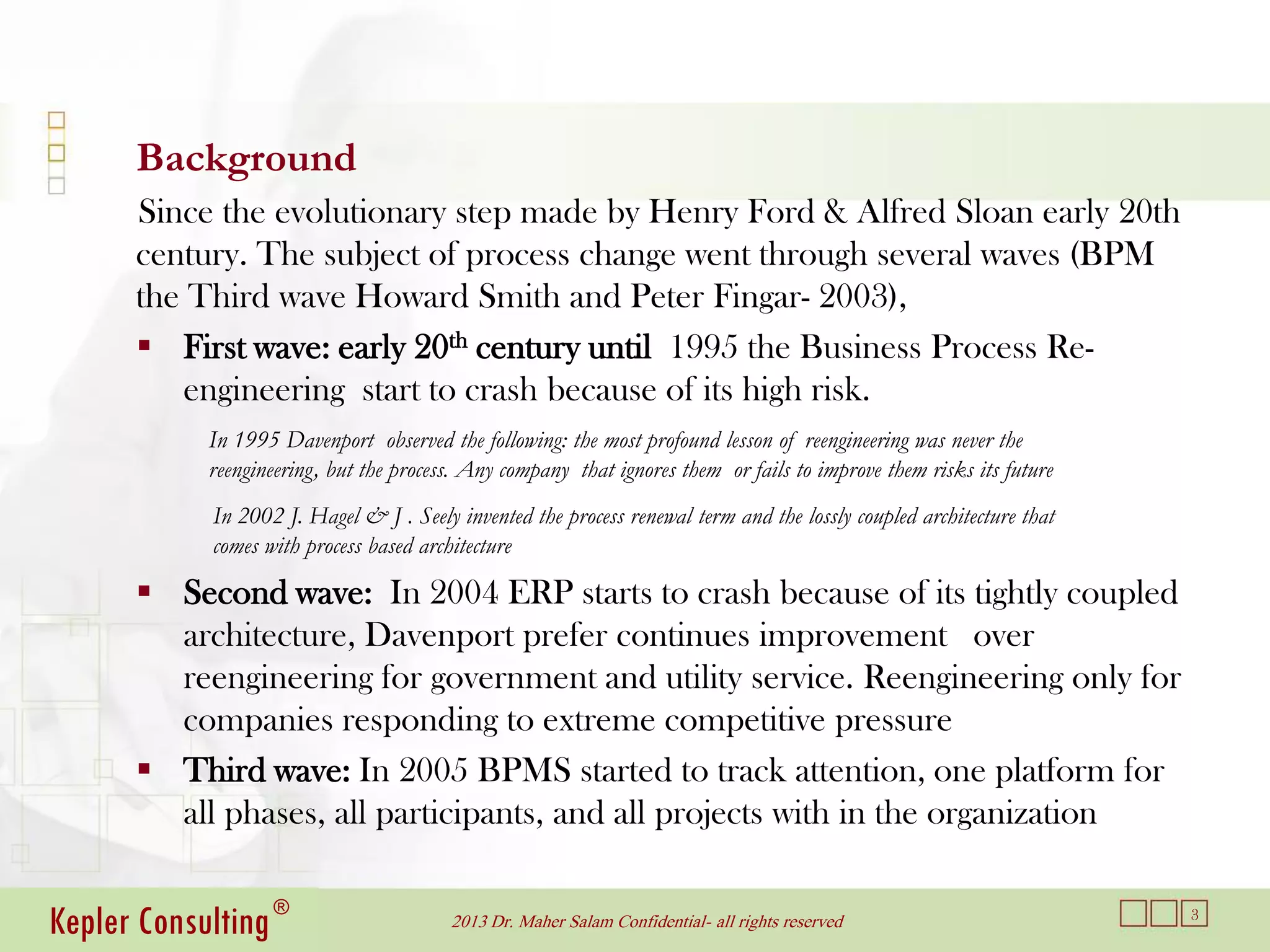 Background
      Since the evolutionary step made by Henry Ford & Alfred Sloan early 20th
      century. The subject of process change went through several waves (BPM
      the Third wave Howard Smith and Peter Fingar- 2003),
       First wave: early 20th century until 1995 the Business Process Re-
         engineering start to crash because of its high risk.
            In 1995 Davenport observed the following: the most profound lesson of reengineering was never the
            reengineering, but the process. Any company that ignores them or fails to improve them risks its future
            In 2002 J. Hagel & J . Seely invented the process renewal term and the lossly coupled architecture that
            comes with process based architecture

       Second wave: In 2004 ERP starts to crash because of its tightly coupled
        architecture, Davenport prefer continues improvement over
        reengineering for government and utility service. Reengineering only for
        companies responding to extreme competitive pressure
       Third wave: In 2005 BPMS started to track attention, one platform for
        all phases, all participants, and all projects with in the organization


Kepler Consulting ®                      2013 Dr. Maher Salam Confidential- all rights reserved                       3
 