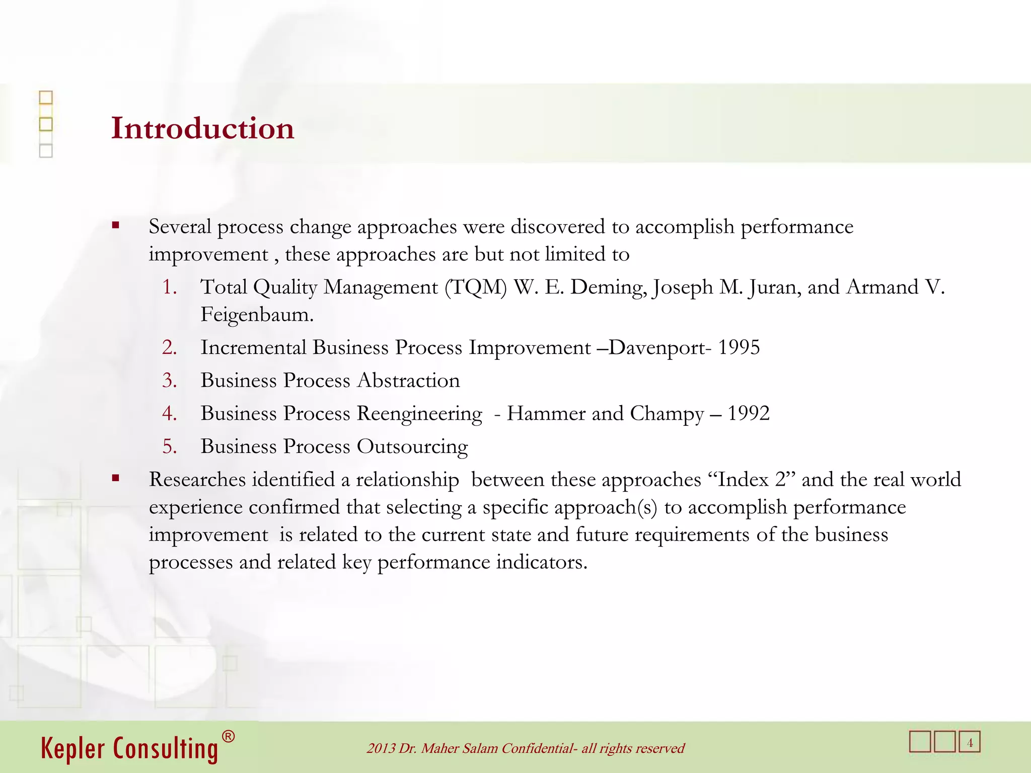 Introduction

         Several process change approaches were discovered to accomplish performance
          improvement , these approaches are but not limited to
           1. Total Quality Management (TQM) W. E. Deming, Joseph M. Juran, and Armand V.
                Feigenbaum.
           2. Incremental Business Process Improvement –Davenport- 1995
           3. Business Process Abstraction
           4. Business Process Reengineering - Hammer and Champy – 1992
           5. Business Process Outsourcing
         Researches identified a relationship between these approaches “Index 2” and the real world
          experience confirmed that selecting a specific approach(s) to accomplish performance
          improvement is related to the current state and future requirements of the business
          processes and related key performance indicators.




Kepler Consulting ®               2013 Dr. Maher Salam Confidential- all rights reserved               4
 