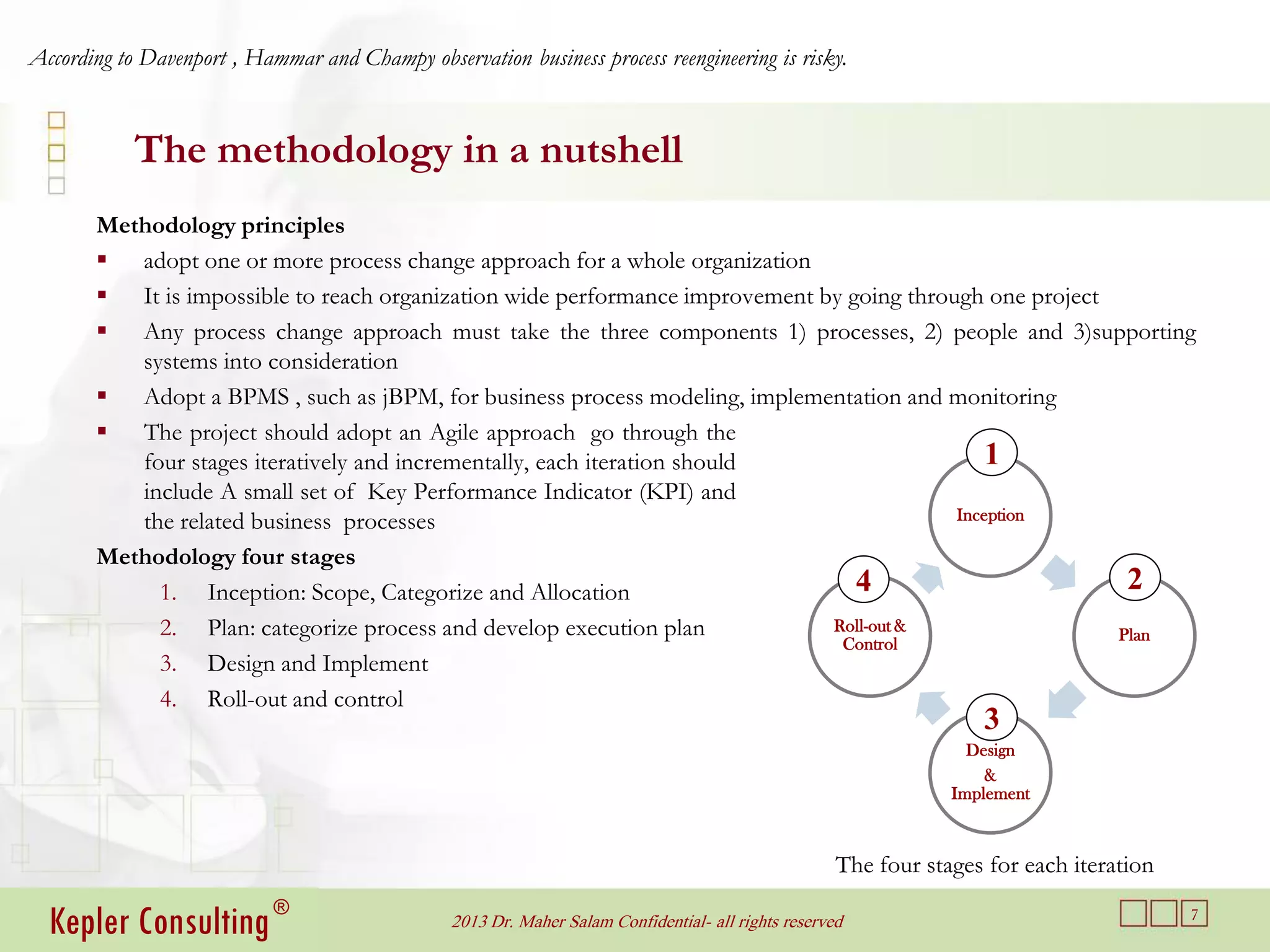 According to Davenport , Hammar and Champy observation business process reengineering is risky.


            The methodology in a nutshell
       Methodology principles
        adopt one or more process change approach for a whole organization
        It is impossible to reach organization wide performance improvement by going through one project
        Any process change approach must take the three components 1) processes, 2) people and 3)supporting
          systems into consideration
        Adopt a BPMS , such as jBPM, for business process modeling, implementation and monitoring
        The project should adopt an Agile approach go through the
          four stages iteratively and incrementally, each iteration should                     1
          include A small set of Key Performance Indicator (KPI) and
          the related business processes                                                   Inception

       Methodology four stages
            1. Inception: Scope, Categorize and Allocation                       4                         2
            2. Plan: categorize process and develop execution plan            Roll-out &
                                                                                                          Plan
                                                                               Control
            3. Design and Implement
            4. Roll-out and control
                                                                                                                    3
                                                                                                                   Design
                                                                                                                     &
                                                                                                                 Implement



                                                                                                     The four stages for each iteration

  Kepler Consulting ®                           2013 Dr. Maher Salam Confidential- all rights reserved                                    7
 
