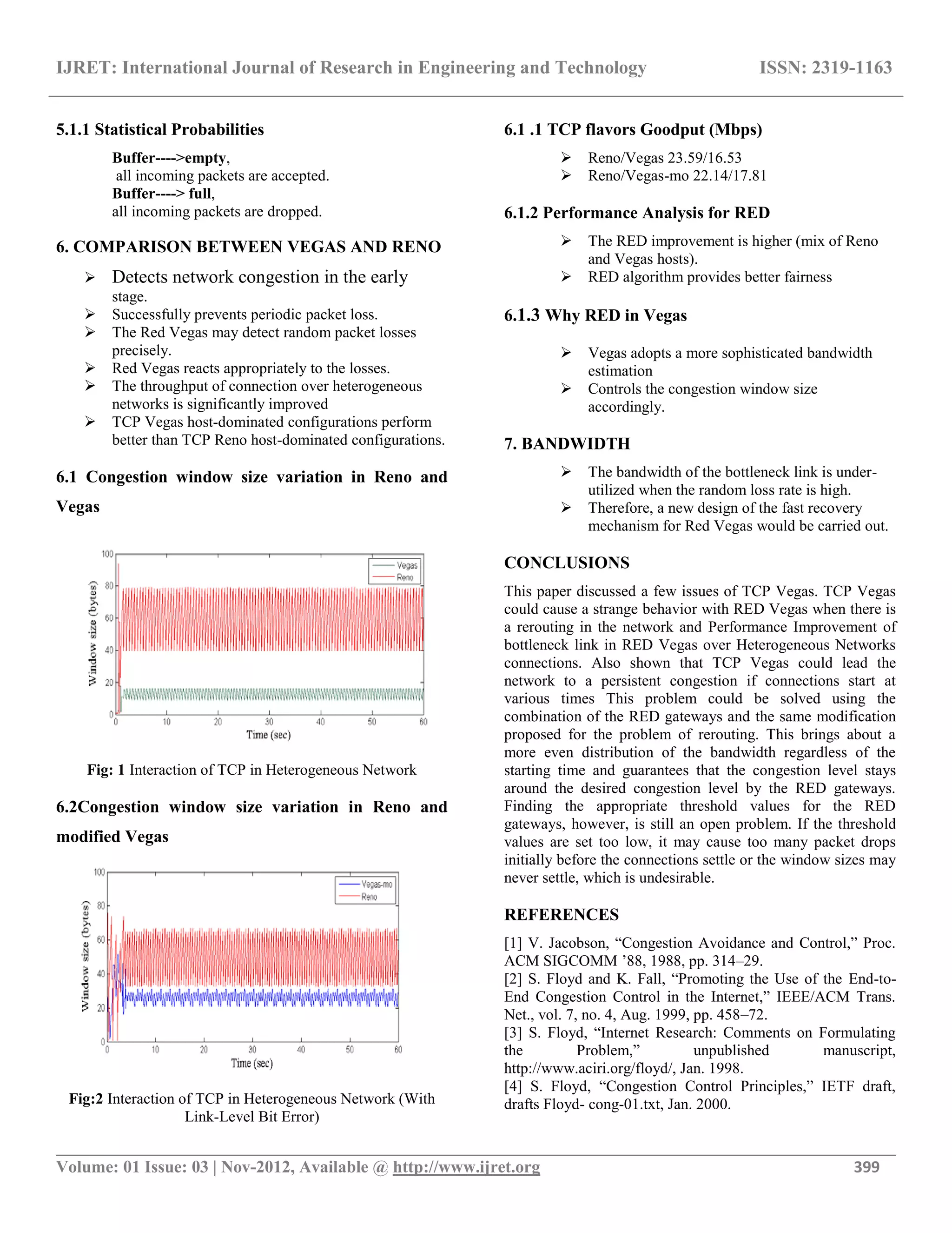 IJRET: International Journal of Research in Engineering and Technology ISSN: 2319-1163
__________________________________________________________________________________________
Volume: 01 Issue: 03 | Nov-2012, Available @ http://www.ijret.org 399
5.1.1 Statistical Probabilities
Buffer---->empty,
all incoming packets are accepted.
Buffer----> full,
all incoming packets are dropped.
6. COMPARISON BETWEEN VEGAS AND RENO
 Detects network congestion in the early
stage.
 Successfully prevents periodic packet loss.
 The Red Vegas may detect random packet losses
precisely.
 Red Vegas reacts appropriately to the losses.
 The throughput of connection over heterogeneous
networks is significantly improved
 TCP Vegas host-dominated configurations perform
better than TCP Reno host-dominated configurations.
6.1 Congestion window size variation in Reno and
Vegas
Fig: 1 Interaction of TCP in Heterogeneous Network
6.2Congestion window size variation in Reno and
modified Vegas
Fig:2 Interaction of TCP in Heterogeneous Network (With
Link-Level Bit Error)
6.1 .1 TCP flavors Goodput (Mbps)
 Reno/Vegas 23.59/16.53
 Reno/Vegas-mo 22.14/17.81
6.1.2 Performance Analysis for RED
 The RED improvement is higher (mix of Reno
and Vegas hosts).
 RED algorithm provides better fairness
6.1.3 Why RED in Vegas
 Vegas adopts a more sophisticated bandwidth
estimation
 Controls the congestion window size
accordingly.
7. BANDWIDTH
 The bandwidth of the bottleneck link is under-
utilized when the random loss rate is high.
 Therefore, a new design of the fast recovery
mechanism for Red Vegas would be carried out.
CONCLUSIONS
This paper discussed a few issues of TCP Vegas. TCP Vegas
could cause a strange behavior with RED Vegas when there is
a rerouting in the network and Performance Improvement of
bottleneck link in RED Vegas over Heterogeneous Networks
connections. Also shown that TCP Vegas could lead the
network to a persistent congestion if connections start at
various times This problem could be solved using the
combination of the RED gateways and the same modification
proposed for the problem of rerouting. This brings about a
more even distribution of the bandwidth regardless of the
starting time and guarantees that the congestion level stays
around the desired congestion level by the RED gateways.
Finding the appropriate threshold values for the RED
gateways, however, is still an open problem. If the threshold
values are set too low, it may cause too many packet drops
initially before the connections settle or the window sizes may
never settle, which is undesirable.
REFERENCES
[1] V. Jacobson, “Congestion Avoidance and Control,” Proc.
ACM SIGCOMM ’88, 1988, pp. 314–29.
[2] S. Floyd and K. Fall, “Promoting the Use of the End-to-
End Congestion Control in the Internet,” IEEE/ACM Trans.
Net., vol. 7, no. 4, Aug. 1999, pp. 458–72.
[3] S. Floyd, “Internet Research: Comments on Formulating
the Problem,” unpublished manuscript,
http://www.aciri.org/floyd/, Jan. 1998.
[4] S. Floyd, “Congestion Control Principles,” IETF draft,
drafts Floyd- cong-01.txt, Jan. 2000.
 