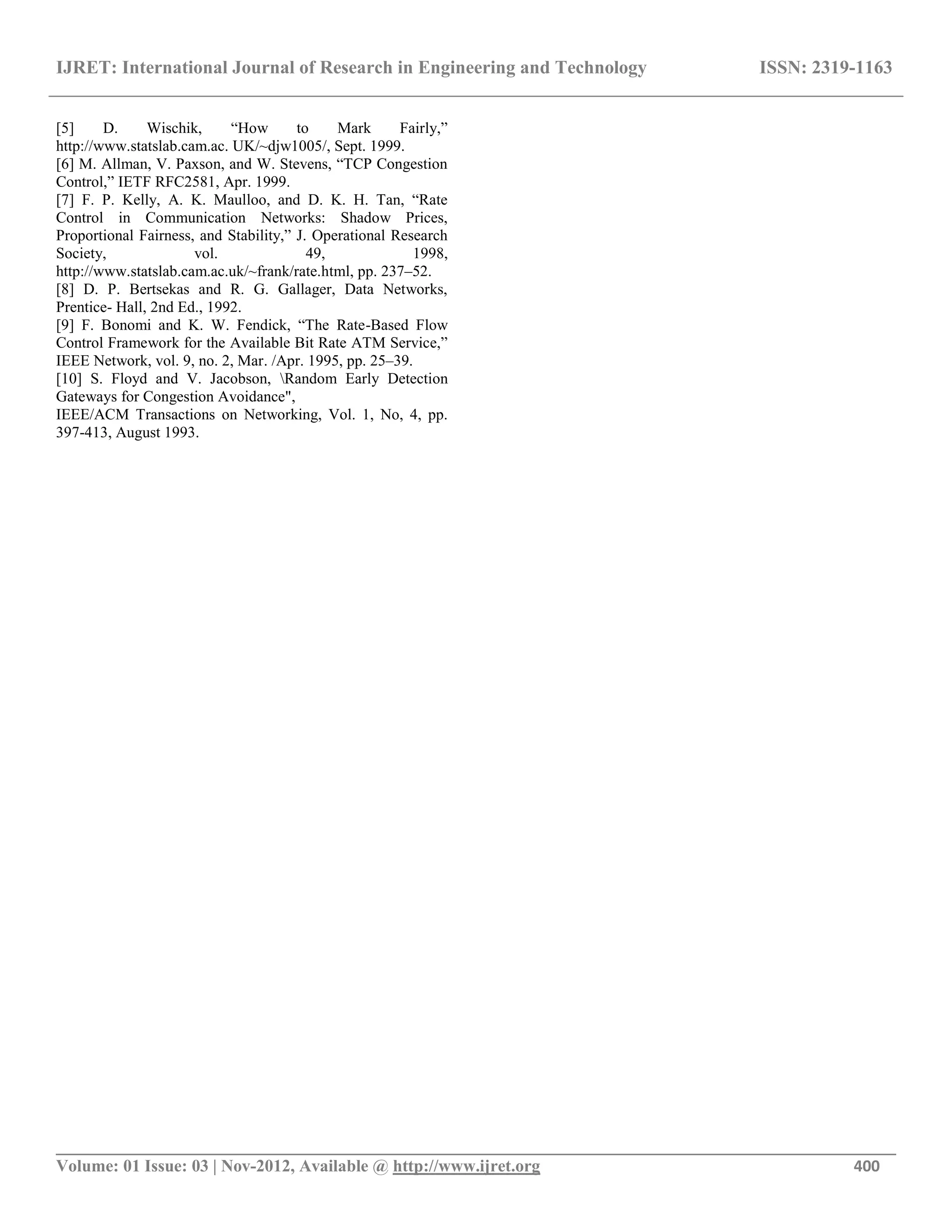 IJRET: International Journal of Research in Engineering and Technology ISSN: 2319-1163
__________________________________________________________________________________________
Volume: 01 Issue: 03 | Nov-2012, Available @ http://www.ijret.org 400
[5] D. Wischik, “How to Mark Fairly,”
http://www.statslab.cam.ac. UK/~djw1005/, Sept. 1999.
[6] M. Allman, V. Paxson, and W. Stevens, “TCP Congestion
Control,” IETF RFC2581, Apr. 1999.
[7] F. P. Kelly, A. K. Maulloo, and D. K. H. Tan, “Rate
Control in Communication Networks: Shadow Prices,
Proportional Fairness, and Stability,” J. Operational Research
Society, vol. 49, 1998,
http://www.statslab.cam.ac.uk/~frank/rate.html, pp. 237–52.
[8] D. P. Bertsekas and R. G. Gallager, Data Networks,
Prentice- Hall, 2nd Ed., 1992.
[9] F. Bonomi and K. W. Fendick, “The Rate-Based Flow
Control Framework for the Available Bit Rate ATM Service,”
IEEE Network, vol. 9, no. 2, Mar. /Apr. 1995, pp. 25–39.
[10] S. Floyd and V. Jacobson, Random Early Detection
Gateways for Congestion Avoidance",
IEEE/ACM Transactions on Networking, Vol. 1, No, 4, pp.
397-413, August 1993.
 