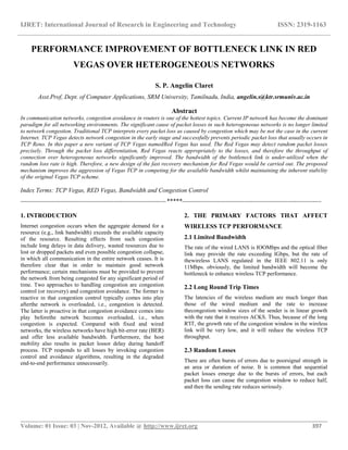 IJRET: International Journal of Research in Engineering and Technology ISSN: 2319-1163
__________________________________________________________________________________________
Volume: 01 Issue: 03 | Nov-2012, Available @ http://www.ijret.org 397
PERFORMANCE IMPROVEMENT OF BOTTLENECK LINK IN RED
VEGAS OVER HETEROGENEOUS NETWORKS
S. P. Angelin Claret
Asst.Prof, Dept. of Computer Applications, SRM University, Tamilnadu, India, angelin.s@ktr.srmuniv.ac.in
Abstract
In communication networks, congestion avoidance in routers is one of the hottest topics. Current IP network has become the dominant
paradigm for all networking environments. The significant cause of packet losses in such heterogeneous networks is no longer limited
to network congestion. Traditional TCP interprets every packet loss as caused by congestion which may be not the case in the current
Internet. TCP Vegas detects network congestion in the early stage and successfully prevents periodic packet loss that usually occurs in
TCP Reno. In this paper a new variant of TCP Vegas namedRed Vegas has used. The Red Vegas may detect random packet losses
precisely. Through the packet loss differentiation, Red Vegas reacts appropriately to the losses, and therefore the throughput of
connection over heterogeneous networks significantly improved. The bandwidth of the bottleneck link is under-utilized when the
random loss rate is high. Therefore, a new design of the fast recovery mechanism for Red Vegas would be carried out. The proposed
mechanism improves the aggression of Vegas TCP in competing for the available bandwidth whilst maintaining the inherent stability
of the original Vegas TCP scheme.
Index Terms: TCP Vegas, RED Vegas, Bandwidth and Congestion Control
----------------------------------------------------------------------*****-------------------------------------------------------------------
1. INTRODUCTION
Internet congestion occurs when the aggregate demand for a
resource (e.g., link bandwidth) exceeds the available capacity
of the resource. Resulting effects from such congestion
include long delays in data delivery, wasted resources due to
lost or dropped packets and even possible congestion collapse,
in which all communication in the entire network ceases. It is
therefore clear that in order to maintain good network
performance; certain mechanisms must be provided to prevent
the network from being congested for any significant period of
time. Two approaches to handling congestion are congestion
control (or recovery) and congestion avoidance. The former is
reactive in that congestion control typically comes into play
afterthe network is overloaded, i.e., congestion is detected.
The latter is proactive in that congestion avoidance comes into
play beforethe network becomes overloaded, i.e., when
congestion is expected. Compared with fixed and wired
networks, the wireless networks have high bit-error rate (BER)
and offer less available bandwidth. Furthermore, the host
mobility also results in packet lossor delay during handoff
process. TCP responds to all losses by invoking congestion
control and avoidance algorithms, resulting in the degraded
end-to-end performance unnecessarily.
2. THE PRIMARY FACTORS THAT AFFECT
WIRELESS TCP PERFORMANCE
2.1 Limited Bandwidth
The rate of the wired LANS is IOOMbps and the optical fiber
link may provide the rate exceeding IGbps, but the rate of
thewireless LANS regulated in the IEEE 802.11 is only
11Mhps. obviously, the limited bandwidth will become the
bottleneck to enhance wireless TCP performance.
2.2 Long Round Trip Times
The latencies of the wireless medium are much longer than
those of the wired medium and the rate to increase
thecongestion window sizes of the sender is in linear growth
with the rate that it receives ACKS. Thus, because of the long
R'IT, the growth rate of the congestion window in the wireless
link will be very low, and it will reduce the wireless TCP
throughput.
2.3 Random Losses
There are often bursts of errors due to poorsignal strength in
an area or duration of noise. It is common that sequential
packet losses emerge due to the bursts of errors, but each
packet loss can cause the congestion window to reduce half,
and then the sending rate reduces seriously.
 