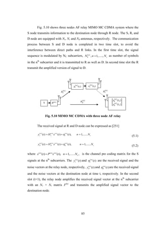 85
S 𝐵(𝑛)
𝑦𝑑
(𝑛)
(𝑡2)
𝑦𝑑
(𝑛)
(𝑡1)
𝑦𝑟
𝑛
(t1) 𝑥 𝑟
𝑛
(t2)
𝐻𝑑
(𝑛)
𝐻𝑟
(𝑛)
𝐻𝑠
(𝑛)
Fig. 5.10 shows three nodes AF relay MIMO MC CDMA system where the
S node transmits information to the destination node through R node. The S, R, and
D node are equipped with Ns, Nr and Nd antennas, respectively. The communication
process between S and D node is completed in two time slot, to avoid the
interference between direct paths and R links. In the first time slot, the signal
sequence is modulated by NC subcarriers, ( )
, 1,.....,n
b cN n N as number of symbols
in the nth
subcarrier and it is transmitted to R as well as D. In second time slot the R
transmit the amplified version of signal to D.
Fig. 5.10 MIMO MC CDMA with three node AF relay
The received signal at R and D node can be expressed as [251]
( ) ( ) ( ) ( )
( ) ( ) ( ), 1,......n n n n
r s r c
y t H x t t n N  
(5.1)
( ) ( ) ( ) ( )
( ) ( ) ( ), 1,......n n n n
d d d c
y t H x t t n N  
(5.2)
where ( ) ( ) ( )
( ) ( ), 1,...... ,n n n
cx t P s t n N  is the channel pre coding matrix for the S
signals at the nth
subcarriers. The ( )
( )n
ry t and ( )
( )n
r t are the received signal and the
noise vectors at the relay node, respectively, ( )
( )n
dy t and ( )
( )n
d t are the received signal
and the noise vectors at the destination node at time t, respectively. In the second
slot (t+1), the relay node amplifies the received signal vector at the nth
subcarrier
with an Nr × Nr matrix F(n)
and transmits the amplified signal vector to the
destination node.
 