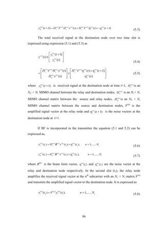 86
( ) ( ) ( ) ( ) ( ) ( ) ( ) ( )( )
( ) ( ) ( 1)( 1) n n n n n n n n
r s r r d
n
d H F H x t H F t ty t     (5.3)
The total received signal at the destination node over two time slot is
expressed using expression (5.1) and (5.3) as
( )
( )
( )
( 1)
( )
( )
n
dn
n
d
y t
y t
y t
 
  
   (5.4)
( ) ( ) ( ) ( ) ( ) ( ) ( ) ( )
( ) ( ) ( )
( ) ( ) ( 1)
( ) ( )
n n n n n n n n
r s r r d
n n n
d d
F FH H x t H t t
H x t t
 

    
    
      
(5.5)
where ( )
( 1)n
dy t  is received signal at the destination node at time t+1, ( )n
rH is an
Nd × Nr MIMO channel between the relay and destination nodes, ( )n
sH is an Nr× Ns
MIMO channel matrix between the source and relay nodes, ( )n
dH is an Nd × Ns
MIMO channel matrix between the source and destination nodes, F(n)
is the
amplified signal vector at the relay node and ( )
( 1)n
d
t  is the noise vectors at the
destination node at t+1.
If BF is incorporated in the transmitter the equation (5.1 and 5.2) can be
expressed as,
( ) ( ) ( ) ( ) ( )
1 1 1( ) ( ) ( ), 1,......n n n n n
r s r c
t H x t t n Ny B   
(5.6)
( ) ( ) ( ) ( ) ( )
1 1 1( ) ( ) ( ), 1,......n n n n n
d d d c
y t H x t t n NB   
(5.7)
where B(n)
is the beam form vector, ( )
1( )n
r t and ( )
1( )n
d t are the noise vector at the
relay and destination node respectively. In the second slot (t2), the relay node
amplifies the received signal vector at the nth
subcarrier with an Nr × Nr matrix F(n)
and transmits the amplified signal vector to the destination node. It is expressed as
( ) ( ) ( )
2 1( ) ( ), 1,......n n n
r r cx t F y t n N 
(5.8)
 