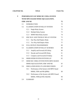 xi
CHAPTER NO. TITLE PAGE NO.
5 PERFORMANCE OF MIMO MC CDMA SYSTEM
WITH MPCE BASED MMSE EQUALIZATION,
ITBF AND NR 72
5.1 INTRODUCTION 72
5.2 CLASSIFICATION OF RELAY SYSTEM 73
5.2.1 Single Relay System 73
5.2.2 Multiple Relay System 73
5.2.3 MIMO Multi Relay System 74
5.3 ONE WAY AND TWOWAY RELAY SYSTEM 75
5.3.1 One Way Half Duplex Mode 75
5.3.2 Two Way Half Duplex Mode 77
5.4 FULL DUPLEX TRANSMISSION 80
5.5 CLASSIFICATION OF RELAY SCHEMES 80
5.5.1 Amplify and Forward (AF) Relay 80
5.5.2 Decode and Forward (DF) Relay 81
5.5.3 Compress and Forward (CF) Relay 82
5.6 MIMO OFDM SYSTEM WITH RELAY 82
5.7 MIMO MC CDMA SYSTEM WITH MPCE BASED
MMSE EQUALIZATION, ITBF AND NR 83
5.8 SIMULATION RESULTS AND DISCUSSION 87
5.8.1 Performance of the System with MPCE based
MMSE, ITBF and NR (QPSK) 88
5.8.2 Performance of the System with MPCE based
MMSE, ITBFand NR (16QAM) 90
5.9 SUMMARY 95
 