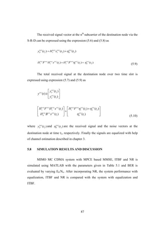 87
The received signal vector at the nth
subcarrier of the destination node via the
S-R-D can be expressed using the expression (5.6) and (5.8) as
( ) ( ) ( ) ( )
2 2 2( ) ( ) ( )n n n n
d r r dy t H x t t 
( ) ( ) ( ) ( ) ( ) ( ) ( ) ( )
1 1 2( ) ( ) ( )n n n n n n n n
r s r r d
H H x t H t tF F  
(5.9)
The total received signal at the destination node over two time slot is
expressed using expression (5.7) and (5.9) as
( )
( )
( )
2
1
( )
( )
( )
n
dn
n
d
y t
y t
y t
 
  
  
( ) ( ) ( ) ( ) ( ) ( ) ( ) ( )
( ) ( ) ( ) ( )
1 1 2
1 1
( ) ( ) ( )
( ) ( )
n n n n n n n n
r s r r d
n n n n
d d
H F H x t H F t t
H B x t t
 

   
   
       (5.10)
where ( )
2( )n
dy t and ( )
2( )n
d t are the received signal and the noise vectors at the
destination node at time t2, respectively. Finally the signals are equalized with help
of channel estimation described in chapter 3.
5.8 SIMULATION RESULTS AND DISCUSSION
MIMO MC CDMA system with MPCE based MMSE, ITBF and NR is
simulated using MATLAB with the parameters given in Table 5.1 and BER is
evaluated by varying Eb/No. After incorporating NR, the system performance with
equalization, ITBF and NR is compared with the system with equalization and
ITBF.
 