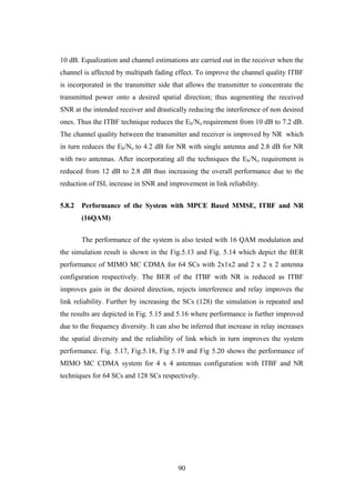 90
10 dB. Equalization and channel estimations are carried out in the receiver when the
channel is affected by multipath fading effect. To improve the channel quality ITBF
is incorporated in the transmitter side that allows the transmitter to concentrate the
transmitted power onto a desired spatial direction; thus augmenting the received
SNR at the intended receiver and drastically reducing the interference of non desired
ones. Thus the ITBF technique reduces the Eb/No requirement from 10 dB to 7.2 dB.
The channel quality between the transmitter and receiver is improved by NR which
in turn reduces the Eb/No to 4.2 dB for NR with single antenna and 2.8 dB for NR
with two antennas. After incorporating all the techniques the Eb/No requirement is
reduced from 12 dB to 2.8 dB thus increasing the overall performance due to the
reduction of ISI, increase in SNR and improvement in link reliability.
5.8.2 Performance of the System with MPCE Based MMSE, ITBF and NR
(16QAM)
The performance of the system is also tested with 16 QAM modulation and
the simulation result is shown in the Fig.5.13 and Fig. 5.14 which depict the BER
performance of MIMO MC CDMA for 64 SCs with 2x1x2 and 2 x 2 x 2 antenna
configuration respectively. The BER of the ITBF with NR is reduced as ITBF
improves gain in the desired direction, rejects interference and relay improves the
link reliability. Further by increasing the SCs (128) the simulation is repeated and
the results are depicted in Fig. 5.15 and 5.16 where performance is further improved
due to the frequency diversity. It can also be inferred that increase in relay increases
the spatial diversity and the reliability of link which in turn improves the system
performance. Fig. 5.17, Fig.5.18, Fig 5.19 and Fig 5.20 shows the performance of
MIMO MC CDMA system for 4 x 4 antennas configuration with ITBF and NR
techniques for 64 SCs and 128 SCs respectively.
 