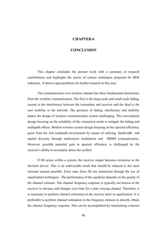 96
CHAPTER 6
CONCLUSION
This chapter concludes the present work with a summary of research
contributions and highlights the merits of various techniques proposed for BER
reduction. It throws open problems for further research in this area.
The communication over wireless channel has three fundamental distinctions
from the wireline communication. The first is the large-scale and small scale fading,
second is the interference between the transmitter and receiver and the third is the
user mobility in the network. The presence of fading, interference and mobility
makes the design of wireless communication system challenging. The conventional
design focusing on the reliability of the connection needs to mitigate the fading and
multipath effects. Modern wireless system design focusing on the spectral efficiency
gains from the rich multipath environment by means of utilizing bandwidth and
spatial diversity through multicarrier modulation and MIMO communication.
However, possible potential gain in spectral efficiency is challenged by the
receiver‟s ability to accurately detect the symbol.
If ISI arises within a system, the receiver output becomes erroneous at the
decision device. This is an unfavorable result that should be reduced to the most
minimal amount possible. Error rates from ISI are minimized through the use of
equalization techniques. The performance of the equalizer depends on the quality of
the channel estimate. The channel frequency response is typically not known at the
receiver in advance and changes over time for a time varying channel. Therefore, it
is necessary to perform channel estimation at the receiver prior to equalization. It is
preferable to perform channel estimation in the frequency domain to directly obtain
the channel frequency response. This can be accomplished by transmitting a known
 