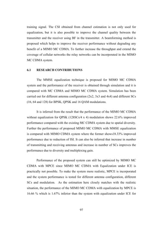 97
training signal. The CSI obtained from channel estimation is not only used for
equalization, but it is also possible to improve the channel quality between the
transmitter and the receiver using BF in the transmitter. A beamforming method is
proposed which helps to improve the receiver performance without degrading any
benefit of a MIMO MC CDMA. To further increase the throughput and extend the
coverage of cellular networks the relay networks can be incorporated in the MIMO
MC CDMA system.
6.1 RESEARCH CONTRIBUTIONS
The MMSE equalization technique is proposed for MIMO MC CDMA
system and the performance of the receiver is obtained through simulation and it is
compared with MC CDMA and MIMO MC CDMA system. Simulation has been
carried out for different antenna configuration (2x2, 3x3 and 4x4) and different SCs
(16, 64 and 128) for BPSK, QPSK and 16 QAM modulations.
It is inferred from the result that the performance of the MIMO MC CDMA
without equalization for QPSK (128SCs/4 x 4) modulation shows 22.6% improved
performance compared with the existing MC CDMA system due to spatial diversity.
Further the performance of proposed MIMO MC CDMA with MMSE equalization
is compared with MIMO CDMA system where the former shows18.33% improved
performance due to reduction of ISI. It can also be inferred that increase in number
of transmitting and receiving antennas and increase in number of SCs improves the
performance due to diversity and multiplexing gain.
Performance of the proposed system can still be optimized by MIMO MC
CDMA with MPCE since MIMO MC CDMA with Equalization under ICE is
practically not possible. To make the system more realistic, MPCE is incorporated
and the system performance is tested for different antenna configuration, different
SCs and modulation. As the estimation here closely matches with the realistic
situation, the performance of the MIMO MC CDMA with equalization by MPCE is
16.66 % which is 1.67% inferior than the system with equalization under ICE for
 