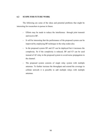 99
6.2 SCOPE FOR FUTURE WORK
The following are some of the ideas and potential problems that might be
interesting for researchers to pursue in future.
- Efforts may be made to reduce the interference through joint transmit
and receive BF .
- It will be interesting that the performance of the proposed system can be
improved by employing BF technique in the relay nodes also.
- In the proposed system DF and CF can be deployed but it increases the
complexity. So if the complexity is reduced, DF and CF can be used
instead of AF relay in the proposed system to avoid noise propagation in
the channel.
- The proposed system consists of single relay system with multiple
antennas. To further increase the throughput and extend the coverage in
cellular network it is possible to add multiple relays with multiple
antennas.
 