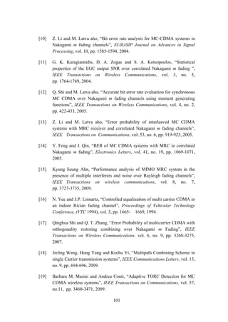 101
[10] Z. Li and M. Latva aho, “Bit error rate analysis for MC-CDMA systems in
Nakagami m fading channels”, EURASIP Journal on Advances in Signal
Processing, vol. 10, pp. 1585-1594, 2004.
[11] G. K. Karagiannidis, D. A. Zogas and S. A. Kotsopoulos, “Statistical
properties of the EGC output SNR over correlated Nakagami m fading ”,
IEEE Transactions on Wireless Communications, vol. 3, no. 5,
pp. 1764-1769, 2004.
[12] Q. Shi and M. Latva aho, “Accurate bit error rate evaluation for synchronous
MC CDMA over Nakagami m fading channels using moment generating
functions”, IEEE Transactions on Wireless Communications, vol. 4, no. 2,
pp. 422-433, 2005.
[13] Z. Li and M. Latva aho, “Error probability of interleaved MC CDMA
systems with MRC receiver and correlated Nakagami m fading channels”,
IEEE Transactions on Communications, vol. 53, no. 6, pp. 919-923, 2005.
[14] Y. Feng and J. Qin, “BER of MC CDMA systems with MRC in correlated
Nakagami m fading”, Electronics Letters, vol. 41, no. 19, pp. 1069-1071,
2005.
[15] Kyung Seung Ahn, “Performance analysis of MIMO MRC system in the
presence of multiple interferers and noise over Rayleigh fading channels”,
IEEE Transactions on wireless communications, vol. 8, no. 7,
pp. 3727-3735, 2009.
[16] N. Yee and J.P. Linnartz, “Controlled equalization of multi carrier CDMA in
an indoor Rician fading channel”, Proceedings of Vehicular Technology
Conference, (VTC 1994), vol. 3, pp. 1665- 1669, 1994.
[17] Qinghua Shi and Q. T. Zhang, “Error Probability of multicarrier CDMA with
orthogonality restoring combining over Nakagami m Fading”, IEEE
Transactions on Wireless Communications, vol. 6, no. 9, pp. 3268-3275,
2007.
[18] Jieling Wang, Hong Yang and Kechu Yi, “Multipath Combining Scheme in
single Carrier transmission systems”, IEEE Communications Letters, vol. 13,
no. 9, pp. 694-696, 2009.
[19] Barbara M. Masini and Andrea Conti, “Adaptive TORC Detection for MC
CDMA wireless systems”, IEEE Transactions on Communications, vol. 57,
no.11, pp. 3460-3471, 2009.
 