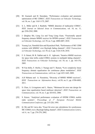 102
[20] M. Guenach and H. Steendam, “Performance evaluation and parameter
optimization of MC CDMA”, IEEE Transactions on Vehicular Technology,
vol. 56, no. 3, pp. 1165-1175, 2007.
[21] S. L. Miller and B. J. Rainbolt, “MMSE detection of multicarrier CDMA”,
IEEE Journal on Selected Areas in Communications, vol. 18, no. 11,
pp. 2356-2362, 2000.
[22] J. Qinghua Shi, Liang Liu and Yong Liang Guan, “Fractionally spaced
frequency domain MMSE receiver for OFDM systems”, IEEE Transactions
on Vehicular Technology, vol. 59, no. 9, pp. 4400-4407, 2010.
[23] Yusung Lee, Namshik Kim and Hyuncheol Park, “Performance of MC CDM
systems with MMSEC over Rayleigh fading channels”, IEEE Transactions
on Vehicular Technology, vol. 59, no. 6, pp. 3126-3130, 2010.
[24] F. S. Ostuni, M. R. Nakhai and A. H. Aghvami, “Iterative MMSE receivers
for space time trellis coded CDMA systems in multipath fading channels”,
IEEE Transactions on Vehicular Technology, vol. 54, no. 1, pp. 163-176,
2005.
[25] W.Van thillo, F. Horlin, J. Nsenga and V. Ramon, “Low complexity linear
frequency domain equalization for continuous phase modulation”, IEEE
Transactions on Communications, vol.8, no. 3, pp.1435-1445, 2009.
[26] A.H Mehana and A. Nosratinia, “Diversity of MMSE MIMO receivers”,
IEEE Transactions on Information theory, vol.58, no.11, pp. 6788-6805,
2011.
[27] S. Chen, A. Livingstone and L. Hanzo, “Minimum bit error rate design for
space time equalization based multiuser detection”, IEEE Transactions on
Communications, vol. 54, no. 5, pp. 824-832, 2006.
[28] S. Kaiser, “Analytical performance evaluation of OFDM CDMA mobile
radio systems”, Proceedings of 1st
European Personal Mobile
Communication Conference, pp. 215-220, 1995.
[29] Q. Shi and M. Latva aho, “Exact bit error rate calculations for synchronous
MC CDMA over a Rayleigh fading channel”, IEEE Communications Letters,
vol. 6, no. 7, pp. 276-278, 2002.
 