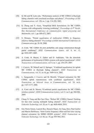 103
[30] Q. Shi and M. Latva aho, “Performance analysis of MC CDMA in Rayleigh
fading channels with correlated envelopes and phases”, Proceedings of IEE
Communications, vol. 150, no. 3, pp. 214-220, 2003.
[31] K. Zhang and Y. Guan, “Simplified BER formulations for MC CDMA
systems with orthogonality restoring combining”, Proceedings of 4th
Pacific
Rim International Conference on communication, signal processing and
Multimedia, vol. 1, pp. 668-672, 2003.
[32] S. Slimane, “Partial equalization of multicarrier CDMA in frequency
selective fading channels” Proceedings of IEEE International Conference on
Communication, pp. 26-30, 2000.
[33] A. Conti, “MC CDMA bit error probability and outage minimization through
partial combining”, IEEE Communications Letters, vol. 9, no. 12,
pp. 1055-1057, 2005.
[34] A. Conti, B. Masini, F. Zabini and O. Andrisano, “On the downlink
performance of multicarrier CDMA systems with partial equalization”, IEEE
Transactions on Communications, vol. 6, no. 1, pp. 230-239, 2007.
[35] I. Cosovic, M. Schnell and A. Springer, “Combined equalization for uplink
MC CDMA in Rayleigh fading channels”, IEEE Transactions on
Communications, vol. 53, no.10, pp. 1609-1614, 2005.
[36] L. Sanguinethi, I. Cosovic and M. Morelli, “Channel estimation for MC
CDMA uplink transmissions with combined equalization”, IEEE
Transactions on Selected Areas in Communications, vol. 24, no.6,
pp. 1167-1177, 2006.
[37] A. Conti and B. Masini, “Combined partial equalization for MC CDMA
wireless systems”, IEEE Communications Letters, vol.13, no.2, pp. 884-886,
2009.
[38] Chang Yi Yang and Bor Sen Chen, “Robust MC CDMA Channel Tracking
for fast time varying multipath fading channel”, IEEE Transactions on
Vehicular Technology, vol. 59, no. 9, pp. 4658-4664, 2010.
[39] Eric Pierre Simon, Laurent Ros, Hussein Hijazi, Jin Fang, Davy Paul Gaillot
and Marion Berbineau, “Joint Carrier frequency offset and fast time varying
channel estimation for MIMO OFDM systems”, IEEE Transactions on
Vehicular Technology, vol. 60, no. 39, pp. 955-964, 2011.
 