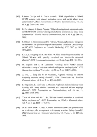 104
[40] Roberto Corvaja and A. García Armada, “SINR degradation in MIMO
OFDM systems with channel estimation errors and partial phase noise
compensation”, IEEE Transactions on Wireless Communications, vol. 58,
no. 8, pp. 2199-2203, 2010.
[41] R. Corvaja and A. García Armada, “Effect of multipath and antenna diversity
in MIMO OFDM systems with imperfect channel estimation and phase noise
compensation”, Elsevier Physical Communication, vol. 1, no. 4, pp. 288-297,
2008.
[42] S. Bittner, E. Zimmermann and G. Fettweis, “Iterative phase noise mitigation
in MIMO OFDM systems with pilot aided channel Estimation”, Proceedings
of 66th
IEEE Conference on Vehicular Technology VTC 2007, pp. 1087-
1091, 2007.
[43] P. Liu, S. Songping and Y. Bar Ness, “A phase noise mitigation scheme for
MIMO WLANs with spatially correlated and imperfectly estimated
channels”, IEEE Communications Letters, vol. 10, no. 3, pp. 141-143, 2006.
[44] M. Biguesh and A. B. Gershman, “Training based MIMO channel
estimation: a study of estimator tradeoffs and optimal training signals”, IEEE
Transactions on Signal Processing, vol. 54, no. 3, pp. 884-893, 2006.
[45] X. Ma, L. Yang and G. B. Giannakis, “Optimal training for MIMO
frequency selective fading channels”, IEEE Transactions on Wireless
Communications, vol. 4, no. 2, pp. 453-466, 2005.
[46] P. Nagvanshi, E. Masry and L. Milstein, “Optimum transmit receive beam
forming with noisy channel estimates for correlated MIMO Rayleigh
channels”, IEEE Transactions on Communications, vol. 56, no. 11,
pp. 1869-1880, 2008.
[47] Yen Chih Chen and Yu T. Su, “MIMO channel estimation in correlated
fading environments”, IEEE Transactions on Wireless Communications,
vol. 9, no. 3, pp. 1108-1119, 2010.
[48] M. H. Hsieh and C. H. Wei, “Channel estimation for OFDM systems based
on comb type pilot arrangement in frequency selective fading channels”,
IEEE Transactions on Consumer Electronics, vol. 44, no. 1, pp. 217-225,
1998.
 