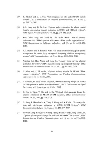 105
[49] Y. Mostofi and D. C. Cox, “ICI mitigation for pilot aided OFDM mobile
systems”, IEEE Transactions on Wireless Communications, vol. 4, no. 2,
pp. 765-774, 2005.
[50] K.C. Hung and D. W. Lin, “Optimal delay estimation for phase rotated
linearly interpolative channel estimation in OFDM and OFDMA systems”,
IEEE Signal Processing Letters, vol. 15, pp. 349-352, 2008.
[51] Kun Chien Hung and David W. Lin, “Pilot Based LMMSE channel
estimation for OFDM systems with power delay profile approximation”,
IEEE Transactions on Vehicular technology, vol. 59, no. 1, pp.150-159,
2010.
[52] R.B. Moraes and R. Sampaio Neto, “Bit error rate minimizing pilot symbol
arrangement in closed loop orthogonal frequency division multiplexing
systems”, IET Communications, vol. 5, no. 14, pp. 1999-2008, 2011.
[53] Xianhua Dai, Han Zhang and Dong Li, “Linearly time varying channel
estimation for MIMO/OFDM systems using superimposed training”, IEEE
Transactions on communications, vol. 58, no. 2, pp. 681-693, 2010.
[54] H. Minn and N. Al Naofal, “Optimal training signals for MIMO OFDM
channel estimation”, IEEE Transactions on Wireless Communications,
vol. 5, no. 5, pp. 1158-1168, 2006.
[55] I. Barhumi, G. Leus and M. Moonen, “Optimal training design for MIMO
OFDM systems in mobile wireless channels”, IEEE Transactions on Signal
Processing, vol. 5, no. 6, pp. 1615-1624 , 2003.
[56] D. Hu, L. Yang, Y. Shi and L. He, “Optimal pilot sequence design for
channel estimation in MIMO OFDM systems”, IEEE Communications
Letters, vol. 10, no.1, pp. 1-3, 2006.
[57] G. Kang, P. Hasselbach, Y. Yang, P. Zhang and A. Klein, “Pilot design for
inter cell interference mitigation in MIMO OFDM Systems”, IEEE
Communications Letters, vol. 11, no. 3 pp. 237-239, 2007.
[58] Jae Won Kang, Younghoon Whang, Hyung Yeol Lee and Kwang Soon Kim,
“Optimal pilot sequence design for multi cell MIMO OFDM Systems”, IEEE
Transactions on Wireless Communications, vol. 10, no. 10, pp.3354-3367,
2011.
 