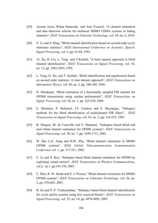 106
[59] Ayman Assra, Walaa Hamouda and Amr Youssef, “A channel estimation
and data detection scheme for multiuser MIMO CDMA systems in fading
channels”, IEEE Transactions on Vehicular Technology, vol. 59, no. 6, 2010.
[60] Y. Li and Z. Ding, “Blind channel identification based on second order cyclo
stationary statistics”, IEEE International Conference on Acoustics, Speech,
Signal Processing, vol. 4, pp. 81-84, 1993.
[61] G. Xu, H. Liu, L. Tong and T.Kailath, “A least squares approach to blind
channel identification”, IEEE Transactions on Signal Processing, vol. 43,
no. 12, pp. 2982-2993, 1995.
[62] L. Tong, G. Xu, and T. Kailath, “Blind identification and equalization based
on second order statistics: A time domain approach”, IEEE Transactions on
Information Theory, vol. 40, no. 2, pp. 340-349, 1994.
[63] H. Murakami, “Blind estimation of a fractionally sampled FIR channel for
OFDM transmission using residue polynomials”, IEEE Transactions on
Signal Processing, vol. 54, no. 1, pp. 225-234, 2006.
[64] E. Moulines, P. Duhamel, J.F. Cardoso and S. Mayrargue, “Subspace
methods for the blind identification of multichannel FIR filters”, IEEE
Transactions on Signal Processing, vol. 43, no. 2, pp. 516-525, 1995.
[65] B. Muquet, M. de Courville and P. Duhamel, “Subspace based blind and
semi blind channel estimation for OFDM systems”, IEEE Transactions on
Signal Processing, vol. 50, no. 7, pp. 1699-1712, 2002.
[66] W. Bai, L.G. Jiang and H.W. Zhu, “Blind channel estimation in MIMO
OFDM systems”, IEEE Global Telecommunication Communication
Conference vol. 1, pp. 317-321, 2002.
[67] C. Li and S. Roy, “Subspace based blind channel estimation for OFDM by
exploiting virtual carriers”, IEEE Transactions on Wireless Communications,
vol.2, no.1, pp.141-150, 2003.
[68] C. Shin, R. W. Heath and E. J. Powers, “Blind channel estimation for MIMO
OFDM systems”, IEEE Transactions on Vehicular Technology, vol. 56, no.
2, pp. 670-685, 2007.
[69] B. Su and P. P. Vaidyanathan, “Subspace based blind channel identification
for cyclic prefix systems using few received blocks”, IEEE Transactions on
Signal Processing, vol. 55, no. 10, pp. 4979-4993, 2007.
 