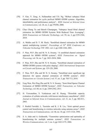 107
[70] F. Gao, Y. Zeng, A. Nallanathan and T.S. Ng, “Robust subspace blind
channel estimation for cyclic prefixed MIMO OFDM systems: Algorithm,
identifiability and performance analysis”, IEEE Journal on Selected Areas
in Communication, vol. 26, no. 2, pp.378388, 2008.
[71] Chao Cheng Tu and Benoît Champagne, “Subspace based blind channel
estimation for MIMO OFDM Systems With Reduced Time Averaging”,
IEEE Transactions on Vehicular Technology, vol. 59, no. 3, pp.1539-1544,
2010.
[72] A. Medles and D. T. M. Slock, “Semiblind channel estimation for MIMO
spatial multiplexing systems”, Proceedings of 54th
IEEE Conference on
Vehicular Technology VTC 2001, vol. 2, pp.1240-1244, 2001.
[73] F. Wan, W.P. Zhu and M. N. S. Swamy, “A semiblind channel estimation
approach for MIMO OFDM systems”, IEEE Transactions on Signal
Processing, vol. 56, no. 7, pp. 2821-2834, 2008.
[74] F. Wan, W.P. Zhu and M. N. S. Swamy, “Semiblind channel estimation of
MIMO OFDM systems with pulse shaping”, IEEE International Symposium
on Circuits and Systems, pp. 125-128, 2008.
[75] F. Wan, W.P. Zhu and M. N. S. Swamy, “Semiblind most significant tap
detection for sparse channel estimation of OFDM systems”, IEEE
Transactions on Circuits System I, vol. 57, no. 3, pp. 703-713, 2010.
[76] Feng Wan, Wei Ping Zhu and M. N. S. Swamy, “Semi blind Sparse Channel
Estimation of MIMO OFDM Systems”, IEEE Transactions on Vehicular
Technology, vol. 60, no. 6, pp. 2569-2582, 2011.
[77] H. Viswanathan, S. Venkatesan and H. Huang, “Downlink capacity
evaluation of cellular networks with known interference cancellation”, IEEE
Journal on Selected Areas in Communications, vol. 21, no. 5, pp. 802-811,
2003.
[78] F. Rashid Farrokhi, L. Tassiulas and K. J. R. Liu, “Joint optimal power
control and beamforming in wireless networks using antenna arrays”, IEEE
Transactions on Communications, vol. 46, no. 10, pp. 1313-1324, 1998.
[79] S. A. Jafar and A. Goldsmith, “Transmitter optimization and optimality of
beamforming for multiple antenna systems”, IEEE Transactions on
Wireless Communications, vol. 3, no. 4, pp.1165-1175, 2004.
 