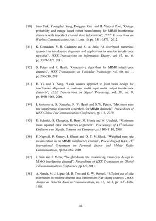 108
[80] Juho Park, Youngchul Sung, Donggun Kim and H. Vincent Poor, “Outage
probability and outage based robust beamforming for MIMO interference
channels with imperfect channel state information”, IEEE Transactions on
Wireless Communications, vol. 11, no. 10, pp. 3561-3573, 2012.
[81] K. Gomadam, V. R. Cadambe and S. A. Jafar, “A distributed numerical
approach to interference alignment and applications to wireless interference
networks”, IEEE Transactions on Information Theory, vol. 57, no. 6,
pp. 3309-3322, 2011.
[82] S. Peters and R. Heath, “Cooperative algorithms for MIMO interference
channels”, IEEE Transactions on Vehicular Technology, vol. 60, no. 1,
pp. 206-218, 2011.
[83] H. Yu and Y. Sung, “Least squares approach to joint beam design for
interference alignment in multiuser multi input multi output interference
channels”, IEEE Transactions on Signal Processing, vol. 58, no. 9,
pp. 4960-4966, 2010.
[84] I. Santamaria, O. Gonzalez, R. W. Heath and S. W. Peters, “Maximum sum
rate interference alignment algorithms for MIMO channels”, Proceedings of
IEEE Global TeleCommunications Conference, pp. 1-6, 2010.
[85] D. Schmidt, S. Changxin, R. Berry, M. Honig and W. Utschick, “Minimum
mean squared error interference alignment”, Proceedings of 43rd
Asilomar
Conference on Signals, Systems and Computer, pp.1106-1110, 2009.
[86] F. Negro,S. P. Shenoy, I. Ghauri and D. T. M. Slock, “Weighted sum rate
maximization in the MIMO interference channel”, Proceedings of IEEE 21st
International Symposium on Personal Indoor and Mobile Radio
Communications, pp.684-689, 2010.
[87] J. Shin and J. Moon, “Weighted sum rate maximizing transceiver design in
MIMO interference channel”, Proceedings of IEEE Transaction on Global
Telecommunications Conference, pp.1-5, 2011.
[88] A. Narula, M. J. Lopez, M. D. Trott and G. W. Wornell, “Efficient use of side
information in multiple antenna data transmission over fading channels”, IEEE
Journal on Selected Areas in Communications, vol. 16, no. 8, pp. 1423-1436,
1998.
 