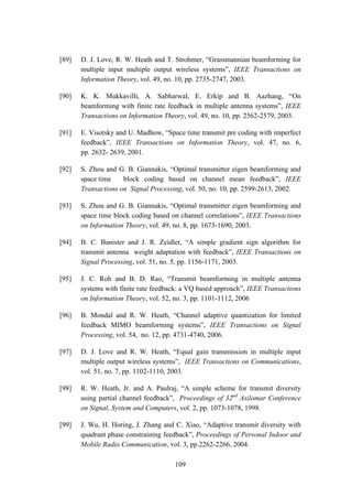 109
[89] D. J. Love, R. W. Heath and T. Strohmer, “Grassmannian beamforming for
multiple input multiple output wireless systems”, IEEE Transactions on
Information Theory, vol. 49, no. 10, pp. 2735-2747, 2003.
[90] K. K. Mukkavilli, A. Sabharwal, E. Erkip and B. Aazhang, “On
beamforming with finite rate feedback in multiple antenna systems”, IEEE
Transactions on Information Theory, vol. 49, no. 10, pp. 2562-2579, 2003.
[91] E. Visotsky and U. Madhow, “Space time transmit pre coding with imperfect
feedback”, IEEE Transactions on Information Theory, vol. 47, no. 6,
pp. 2632- 2639, 2001.
[92] S. Zhou and G. B. Giannakis, “Optimal transmitter eigen beamforming and
space time block coding based on channel mean feedback”, IEEE
Transactions on Signal Processing, vol. 50, no. 10, pp. 2599-2613, 2002.
[93] S. Zhou and G. B. Giannakis, “Optimal transmitter eigen beamforming and
space time block coding based on channel correlations”, IEEE Transactions
on Information Theory, vol. 49, no. 8, pp. 1673-1690, 2003.
[94] B. C. Banister and J. R. Zeidler, “A simple gradient sign algorithm for
transmit antenna weight adaptation with feedback”, IEEE Transactions on
Signal Processing, vol. 51, no. 5, pp. 1156-1171, 2003.
[95] J. C. Roh and B. D. Rao, “Transmit beamforming in multiple antenna
systems with finite rate feedback: a VQ based approach”, IEEE Transactions
on Information Theory, vol. 52, no. 3, pp. 1101-1112, 2006
[96] B. Mondal and R. W. Heath, “Channel adaptive quantization for limited
feedback MIMO beamforming systems”, IEEE Transactions on Signal
Processing, vol. 54, no. 12, pp. 4731-4740, 2006.
[97] D. J. Love and R. W. Heath, “Equal gain transmission in multiple input
multiple output wireless systems”, IEEE Transactions on Communications,
vol. 51, no. 7, pp. 1102-1110, 2003.
[98] R. W. Heath, Jr. and A. Paulraj, “A simple scheme for transmit diversity
using partial channel feedback”, Proceedings of 32nd
Asilomar Conference
on Signal, System and Computers, vol. 2, pp. 1073-1078, 1998.
[99] J. Wu, H. Horing, J. Zhang and C. Xiao, “Adaptive transmit diversity with
quadrant phase constraining feedback”, Proceedings of Personal Indoor and
Mobile Radio Communication, vol. 3, pp.2262-2266, 2004.
 