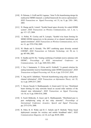 111
[110] D. Palomar, J. Cioffi and M. Lagunas, “Joint Tx Rx beamforming design for
multicarrier MIMO channels: a unified framework for convex optimization”,
IEEE Transactions on Signal Processing, vol. 51, no. 9, pp. 2381- 2401,
2003.
[111] D. Huang and K. Letaief, “Symbol based space diversity for coded OFDM
system”, IEEE Transactions on Wireless Communications, vol. 3, no. 1,
pp. 117- 127, 2004.
[112] A. Pollok, W. Cowley and N. Letzepis, “Symbol wise beam forming for
MIMO OFDM transceivers in the presence of co channel interference and
spatial correlation”, IEEE Transactions on Wireless Communications, vol. 8,
no. 12, pp. 5755-5760, 2009.
[113] M. Okada and S. Komaki, “Pre DFT combining space diversity assisted
COFDM”, IEEE Transactions on Vehicular Technology, vol. 50, no. 2,
pp. 487-496, 2001.
[114] S. Sandhu and M. Ho, “Analog combining of multiple receive antennas with
OFDM”, Proceedings of IEEE international Conference on
Communications, vol. 5, pp. 3428-3432, 2003.
[115] J. Via, I. Santamaria, V. Elvira and R. Eickhoff, “A general criterion for
analog transmitter receiver beamforming under OFDM transmissions”, IEEE
Transactions on Signal Processing, vol. 58, no. 4, pp. 2155-2167, 2010.
[116] Y. Jing and H. Jafarkhani, “Network beamforming using relays with perfect
channel information”, IEEE Transactions on Information Theory, vol. 55,
no. 6, pp. 2499-2517, 2007.
[117] V. Havary Nassab, S. Shahbazpanahi, A. Grami and Z. Q. Luo, “Distributed
beam forming for relay networks based on second order statistics of the
channel state information”, IEEE Transactions on Signal Processing,
vol. 56, no. 9, pp. 4306-4316, 2008.
[118] S. Fazeli Dehkordy, S. Gazor and S. Shahbazpanahi, “Distributed peer to
peer multiplexing using ad hoc relay networks”, Proceedings of
International Conference Acoustics, Speech and Signal Processing,
pp. 2373-2376, 2008.
[119] R. Pabst, B. H. Walke and D. C. Schultz and P. Herhold, “Relay based
deployment concepts for wireless and mobile broadband radio”, IEEE
Communications Magazine, vol. 42, no.9, pp. 80-89, 2004.
 