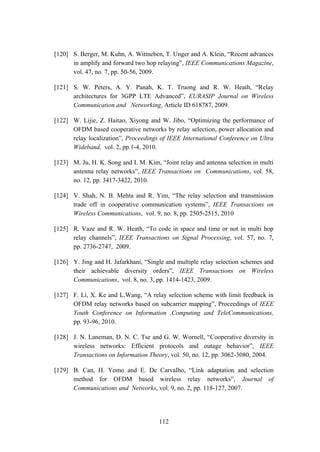 112
[120] S. Berger, M. Kuhn, A. Wittneben, T. Unger and A. Klein, “Recent advances
in amplify and forward two hop relaying”, IEEE Communications Magazine,
vol. 47, no. 7, pp. 50-56, 2009.
[121] S. W. Peters, A. Y. Panah, K. T. Truong and R. W. Heath, “Relay
architectures for 3GPP LTE Advanced”, EURASIP Journal on Wireless
Communication and Networking, Article ID 618787, 2009.
[122] W. Lijie, Z. Haitao, Xiyong and W. Jibo, “Optimizing the performance of
OFDM based cooperative networks by relay selection, power allocation and
relay localization”, Proceedings of IEEE International Conference on Ultra
Wideband, vol. 2, pp.1-4, 2010.
[123] M. Ju, H. K. Song and I. M. Kim, “Joint relay and antenna selection in multi
antenna relay networks”, IEEE Transactions on Communications, vol. 58,
no. 12, pp. 3417-3422, 2010.
[124] V. Shah, N. B. Mehta and R. Yim, “The relay selection and transmission
trade off in cooperative communication systems”, IEEE Transactions on
Wireless Communications, vol. 9, no. 8, pp. 2505-2515, 2010
[125] R. Vaze and R. W. Heath, “To code in space and time or not in multi hop
relay channels”, IEEE Transactions on Signal Processing, vol. 57, no. 7,
pp. 2736-2747, 2009.
[126] Y. Jing and H. Jafarkhani, “Single and multiple relay selection schemes and
their achievable diversity orders”, IEEE Transactions on Wireless
Communications, vol. 8, no. 3, pp. 1414-1423, 2009.
[127] F. Li, X. Ke and L.Wang, “A relay selection scheme with limit feedback in
OFDM relay networks based on subcarrier mapping”, Proceedings of IEEE
Youth Conference on Information ,Computing and TeleCommunications,
pp. 93-96, 2010.
[128] J. N. Laneman, D. N. C. Tse and G. W. Wornell, “Cooperative diversity in
wireless networks: Efficient protocols and outage behavior”, IEEE
Transactions on Information Theory, vol. 50, no. 12, pp. 3062-3080, 2004.
[129] B. Can, H. Yomo and E. De Carvalho, “Link adaptation and selection
method for OFDM based wireless relay networks”, Journal of
Communications and Networks, vol. 9, no. 2, pp. 118-127, 2007.
 