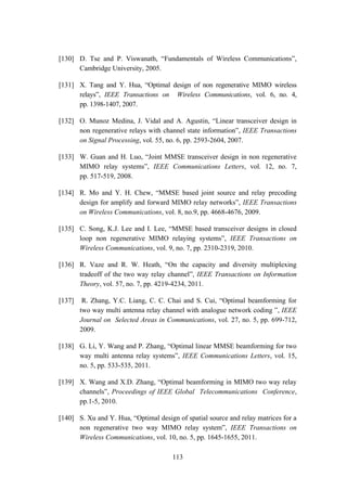 113
[130] D. Tse and P. Viswanath, “Fundamentals of Wireless Communications”,
Cambridge University, 2005.
[131] X. Tang and Y. Hua, “Optimal design of non regenerative MIMO wireless
relays”, IEEE Transactions on Wireless Communications, vol. 6, no. 4,
pp. 1398-1407, 2007.
[132] O. Munoz Medina, J. Vidal and A. Agustin, “Linear transceiver design in
non regenerative relays with channel state information”, IEEE Transactions
on Signal Processing, vol. 55, no. 6, pp. 2593-2604, 2007.
[133] W. Guan and H. Luo, “Joint MMSE transceiver design in non regenerative
MIMO relay systems”, IEEE Communications Letters, vol. 12, no. 7,
pp. 517-519, 2008.
[134] R. Mo and Y. H. Chew, “MMSE based joint source and relay precoding
design for amplify and forward MIMO relay networks”, IEEE Transactions
on Wireless Communications, vol. 8, no.9, pp. 4668-4676, 2009.
[135] C. Song, K.J. Lee and I. Lee, “MMSE based transceiver designs in closed
loop non regenerative MIMO relaying systems”, IEEE Transactions on
Wireless Communications, vol. 9, no. 7, pp. 2310-2319, 2010.
[136] R. Vaze and R. W. Heath, “On the capacity and diversity multiplexing
tradeoff of the two way relay channel”, IEEE Transactions on Information
Theory, vol. 57, no. 7, pp. 4219-4234, 2011.
[137] R. Zhang, Y.C. Liang, C. C. Chai and S. Cui, “Optimal beamforming for
two way multi antenna relay channel with analogue network coding ”, IEEE
Journal on Selected Areas in Communications, vol. 27, no. 5, pp. 699-712,
2009.
[138] G. Li, Y. Wang and P. Zhang, “Optimal linear MMSE beamforming for two
way multi antenna relay systems”, IEEE Communications Letters, vol. 15,
no. 5, pp. 533-535, 2011.
[139] X. Wang and X.D. Zhang, “Optimal beamforming in MIMO two way relay
channels”, Proceedings of IEEE Global Telecommunications Conference,
pp.1-5, 2010.
[140] S. Xu and Y. Hua, “Optimal design of spatial source and relay matrices for a
non regenerative two way MIMO relay system”, IEEE Transactions on
Wireless Communications, vol. 10, no. 5, pp. 1645-1655, 2011.
 