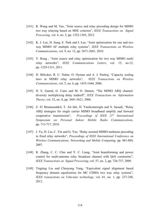114
[141] R. Wang and M. Tao, “Joint source and relay precoding design for MIMO
two way relaying based on MSE criterion”, IEEE Transactions on Signal
Processing, vol. 6, no. 3, pp. 1352-1365, 2012.
[142] K. J. Lee, H. Sung, E. Park and I. Lee, “Joint optimization for one and two
way MIMO AF multiple relay systems”, IEEE Transactions on Wireless
Communications, vol. 9, no. 12, pp. 3671-3681, 2010.
[143] Y. Rong , “Joint source and relay optimization for two way MIMO multi
relay networks”, IEEE Communications Letters, vol. 15, no.12,
pp. 1329-1331, 2011.
[144] H. Bölcskei, R. U. Nabar, O. Oyman and A. J. Paulraj, “Capacity scaling
laws in MIMO relay networks”, IEEE Transactions on Wireless
Communications, vol. 5, no. 6, pp. 1433-1444, 2006.
[145] H. E. Gamal, G. Caire and M. O. Damen, “The MIMO ARQ channel:
diversity multiplexing delay tradeoff”, IEEE Transactions on Information
Theory, vol. 52, no. 8, pp. 3601-3621, 2006.
[146] Z. El Moutaouakkil, T. Ait Idir, H. Yanikomeroglu and S. Saoudi, “Relay
ARQ strategies for single carrier MIMO broadband amplify and forward
cooperative transmission”, Proceedings of IEEE 21st
International
Symposium on Personal Indoor Mobile Radio Communications,
pp. 713-717, 2010.
[147] J. Yu, D. Liu, C. Yin and G. Yue, “Relay assisted MIMO multiuser precoding
in fixed relay networks”, Proceedings of IEEE International Conference on
Wireless Communications, Networking and Mobile Computing, pp. 881-884,
2007.
[148] R. Zhang, C. C. Chai and Y. C. Liang, “Joint beamforming and power
control for multi-antenna relay broadcast channel with QoS constraints”,
IEEE Transactions on Signal Processing, vol. 57, no. 2, pp. 726-737, 2009.
[149] Tingting Liu and Chenyang Yang, “Equivalent signal alignment based
frequency domain equalization for MC CDMA two way relay systems”,
IEEE transactions on Vehicular technology, vol. 61, no. 1, pp. 237-248,
2012.
 