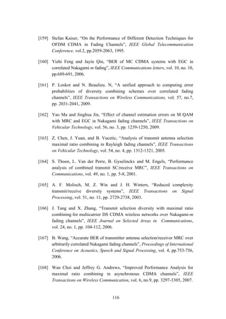 116
[159] Stefan Kaiser, “On the Performance of Different Detection Techniques for
OFDM CDMA in Fading Channels”, IEEE Global Telecommunication
Conference, vol.2, pp.2059-2063, 1995.
[160] Yizhi Feng and Jayin Qin, “BER of MC CDMA systems with EGC in
correlated Nakagami m fading”, IEEE Communications letters, vol. 10, no. 10,
pp.689-691, 2006.
[161] P. Loskot and N. Beaulieu. N, “A unified approach to computing error
probabilities of diversity combining schemes over correlated fading
channels”, IEEE Transactions on Wireless Communications, vol. 57, no.7,
pp. 2031-2041, 2009.
[162] Yao Ma and Jinghua Jin, “Effect of channel estimation errors on M QAM
with MRC and EGC in Nakagami fading channels”, IEEE Transactions on
Vehicular Technology, vol. 56, no. 3, pp. 1239-1250, 2009.
[163] Z. Chen, J. Yuan, and B. Vucetic, “Analysis of transmit antenna selection
maximal ratio combining in Rayleigh fading channels”, IEEE Transactions
on Vehicular Technology, vol. 54, no. 4, pp. 1312-1321, 2005.
[164] S. Thoen, L. Van der Perre, B. Gyselinckx and M. Engels, “Performance
analysis of combined transmit SC/receive MRC”, IEEE Transactions on
Communications, vol. 49, no. 1, pp. 5-8, 2001.
[165] A. F. Molisch, M. Z. Win and J. H. Winters, “Reduced complexity
transmit/receive diversity systems”, IEEE Transactions on Signal
Processing, vol. 51, no. 11, pp. 2729-2738, 2003.
[166] J. Tang and X. Zhang, “Transmit selection diversity with maximal ratio
combining for multicarrier DS CDMA wireless networks over Nakagami-m
fading channels”, IEEE Journal on Selected Areas in Communications,
vol. 24, no. 1, pp. 104-112, 2006.
[167] B. Wang, “Accurate BER of transmitter antenna selection/receiver MRC over
arbitrarily correlated Nakagami fading channels”, Proceedings of International
Conference on Acoustics, Speech and Signal Processing, vol. 4, pp.753-756,
2006.
[168] Wan Choi and Jeffrey G. Andrews, “Improved Performance Analysis for
maximal ratio combining in asynchronous CDMA channels”, IEEE
Transactions on Wireless Communication, vol. 6, no.9, pp. 3297-3305, 2007.
 