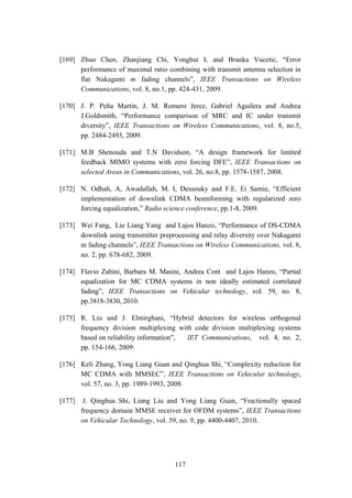 117
[169] Zhuo Chen, Zhanjiang Chi, Yonghui L and Branka Vucetic, “Error
performance of maximal ratio combining with transmit antenna selection in
flat Nakagami m fading channels”, IEEE Transactions on Wireless
Communications, vol. 8, no.1, pp. 424-431, 2009.
[170] J. P. Peña Martin, J. M. Romero Jerez, Gabriel Aguilera and Andrea
J.Goldsmith, “Performance comparison of MRC and IC under transmit
diversity”, IEEE Transactions on Wireless Communications, vol. 8, no.5,
pp. 2484-2493, 2009.
[171] M.B Shenouda and T.N Davidson, “A design framework for limited
feedback MIMO systems with zero forcing DFE”, IEEE Transactions on
selected Areas in Communications, vol. 26, no.8, pp. 1578-1587, 2008.
[172] N. Odhah, A, Awadallah, M. I, Dessouky and F.E. Ei Samie, “Efficient
implementation of downlink CDMA beamforming with regularized zero
forcing equalization,” Radio science conference, pp.1-8, 2009.
[173] Wei Fang, Lie Liang Yang and Lajos Hanzo, “Performance of DS-CDMA
downlink using transmitter preprocessing and relay diversity over Nakagami
m fading channels”, IEEE Transactions on Wireless Communications, vol. 8,
no. 2, pp. 678-682, 2009.
[174] Flavio Zabini, Barbara M. Masini, Andrea Cont and Lajos Hanzo, “Partial
equalization for MC CDMA systems in non ideally estimated correlated
fading”, IEEE Transactions on Vehicular technology, vol. 59, no. 8,
pp.3818-3830, 2010.
[175] R. Liu and J. Elmirghani, “Hybrid detectors for wireless orthogonal
frequency division multiplexing with code division multiplexing systems
based on reliability information”, IET Communications, vol. 4, no. 2,
pp. 154-166, 2009.
[176] Keli Zhang, Yong Liang Guan and Qinghua Shi, “Complexity reduction for
MC CDMA with MMSEC”, IEEE Transactions on Vehicular technology,
vol. 57, no. 3, pp. 1989-1993, 2008.
[177] J. Qinghua Shi, Liang Liu and Yong Liang Guan, “Fractionally spaced
frequency domain MMSE receiver for OFDM systems”, IEEE Transactions
on Vehicular Technology, vol. 59, no. 9, pp. 4400-4407, 2010.
 
