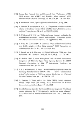 118
[178] Yusung Lee, Namshik Kim, and Hyuncheol Park, “Performance of MC
CDM systems with MMSEC over Rayleigh fading channels”, IEEE
Transactions on Vehicular Technology, vol. 59, No. 6, pp. 3126-3130, 2010.
[179] K. Fazel and S. Kaiser, “spread spectrum communication”, Wiley, 2000.
[180] T. Himsoon, S. Weifeng and K. J. R. Liu, “Single block differential transmit
scheme for broadband wireless MIMO OFDM systems”, IEEE Transactions
on Signal Processing, vol. 54, no. 9, pp. 3305-3314, 2006.
[181] S. Weifeng and K. J. R. Liu, “Differential space frequency modulation for
MIMO OFDM systems via a „smooth‟ logical channel”, Proceedings of IEEE
Global Telecommunication Conference, vol. 2, pp.913-917, 2004.
[182] A. Cano, Ma. Xiaoli and G. B. Giannakis, “Block differential modulation
over doubly selective wireless fading channels”, IEEE Transactions on
Communications, vol. 53, no. 5, pp. 2157-2166, 2005.
[183] P. Tarasak and V. K. Bhargava, “π/4 Shifted Differential QPSK space time
block codes”, IET Electronics Letters, vol. 39, no. 18, pp.1327-1329, 2003.
[184] W. Hashim, F.Said, B. Allen, A.H Aghvami and A.F Ismail, “Performance
Comparison of Differential Space Time Signaling Schemes for OFDM
Systems”, Proceedings of IEEE 7th
International Conference on
Communication, vol.2, pp. 1-6, 2005.
[185] A. I. El Arabawy and S. C. Gupta, “Reduced mobile complexity scheme for
fast fading channel estimation in OFDM FDD mobile communication
systems”, Proceedings of IEEE International Conference on Universal
Personal Communication, vol.1, pp. 274-278, 1997.
[186] A. Petropulu, R. Zhang and R. Lin, “Blind OFDM channel estimation
through simple linear pre coding”, IEEE Transactions on Wireless
Communications, vol. 3, no.2 , pp. 647-655, 2004.
[187] Osvaldo Simeone, Yeheskel Bar Ness and Umberto Spagnolini, “Pilot based
channel estimation for OFDM systems by tracking the delay subspace”,
IEEE Transactions on Wireless Communications, vol. 3, no.1, pp.315-325,
2004.
 