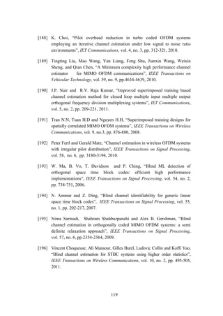 119
[188] K. Choi, “Pilot overhead reduction in turbo coded OFDM systems
employing an iterative channel estimation under low signal to noise ratio
environments”, IET Communications, vol. 4, no. 3, pp. 312-321, 2010.
[189] Tingting Liu, Mao Wang, Yan Liang, Feng Shu, Jianxin Wang, Weixin
Sheng, and Qian Chen, “A Minimum complexity high performance channel
estimator for MIMO OFDM communications”, IEEE Transactions on
Vehicular Technology, vol. 59, no. 9, pp.4634-4639, 2010.
[190] J.P. Nair and R.V. Raja Kumar, “Improved superimposed training based
channel estimation method for closed loop multiple input multiple output
orthogonal frequency division multiplexing systems”, IET Communications,
vol. 5, no. 2, pp. 209-221, 2011.
[191] Tran N.N, Tuan H.D and Nguyen H.H, “Superimposed training designs for
spatially correlated MIMO OFDM systems”, IEEE Transactions on Wireless
Communications, vol. 9, no.3, pp. 876-880, 2008.
[192] Peter Fertl and Gerald Matz, “Channel estimation in wireless OFDM systems
with irregular pilot distribution”, IEEE Transactions on Signal Processing,
vol. 58, no. 6, pp. 3180-3194, 2010.
[193] W. Ma, B. Vo, T. Davidson and P. Ching, “Blind ML detection of
orthogonal space time block codes: efficient high performance
implementations”, IEEE Transactions on Signal Processing, vol. 54, no. 2,
pp. 738-751, 2006.
[194] N. Ammar and Z. Ding, “Blind channel identifiability for generic linear
space time block codes”, IEEE Transactions on Signal Processing, vol. 55,
no. 1, pp. 202-217, 2007.
[195] Nima Sarmadi, Shahram Shahbazpanahi and Alex B. Gershman, “Blind
channel estimation in orthogonally coded MIMO OFDM systems: a semi
definite relaxation approach”, IEEE Transactions on Signal Processing,
vol. 57, no. 6, pp.2354-2364, 2009.
[196] Vincent Choqueuse, Ali Mansour, Gilles Burel, Ludovic Collin and Koffi Yao,
“Blind channel estimation for STBC systems using higher order statistics”,
IEEE Transactions on Wireless Communications, vol. 10, no. 2, pp. 495-505,
2011.
 