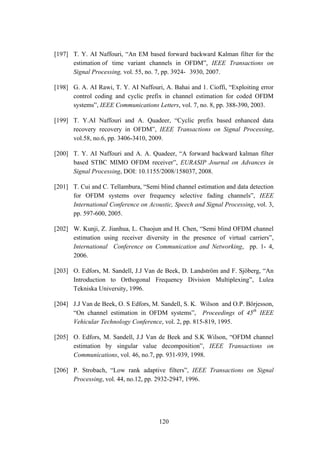 120
[197] T. Y. AI Naffouri, “An EM based forward backward Kalman filter for the
estimation of time variant channels in OFDM”, IEEE Transactions on
Signal Processing, vol. 55, no. 7, pp. 3924- 3930, 2007.
[198] G. A. AI Rawi, T. Y. AI Naffouri, A. Bahai and 1. Cioffi, “Exploiting error
control coding and cyclic prefix in channel estimation for coded OFDM
systems”, IEEE Communications Letters, vol. 7, no. 8, pp. 388-390, 2003.
[199] T. Y.AI Naffouri and A. Quadeer, “Cyclic prefix based enhanced data
recovery recovery in OFDM”, IEEE Transactions on Signal Processing,
vol.58, no.6, pp. 3406-3410, 2009.
[200] T. Y. AI Naffouri and A. A. Quadeer, “A forward backward kalman filter
based STBC MIMO OFDM receiver”, EURASIP Journal on Advances in
Signal Processing, DOI: 10.1155/2008/158037, 2008.
[201] T. Cui and C. Tellambura, “Semi blind channel estimation and data detection
for OFDM systems over frequency selective fading channels”, IEEE
International Conference on Acoustic, Speech and Signal Processing, vol. 3,
pp. 597-600, 2005.
[202] W. Kunji, Z. Jianhua, L. Chaojun and H. Chen, “Semi blind OFDM channel
estimation using receiver diversity in the presence of virtual carriers”,
International Conference on Communication and Networking, pp. 1- 4,
2006.
[203] O. Edfors, M. Sandell, J.J Van de Beek, D. Landström and F. Sjöberg, “An
Introduction to Orthogonal Frequency Division Multiplexing”, Lulea
Tekniska University, 1996.
[204] J.J Van de Beek, O. S Edfors, M. Sandell, S. K. Wilson and O.P. Börjesson,
“On channel estimation in OFDM systems”, Proceedings of 45th
IEEE
Vehicular Technology Conference, vol. 2, pp. 815-819, 1995.
[205] O. Edfors, M. Sandell, J.J Van de Beek and S.K Wilson, “OFDM channel
estimation by singular value decomposition”, IEEE Transactions on
Communications, vol. 46, no.7, pp. 931-939, 1998.
[206] P. Strobach, “Low rank adaptive filters”, IEEE Transactions on Signal
Processing, vol. 44, no.12, pp. 2932-2947, 1996.
 
