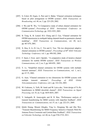 121
[207] S. Coleri, M. Ergen, A. Puri and A. Bahai, “Channel estimation techniques
based on pilot arrangement in OFDM systems”, IEEE Transactions on
Broadcasting, vol. 48, no. 3, pp. 223-229, 2002.
[208] J. Wu and W. Wu, “A Comparative study of robust channel estimators for
OFDM systems”, Proceedings of IEEE International Conference on
Communication Technology, pp. 1932-1935, 2003.
[209] B. Yang, K. B. Letaief, R.S. Cheng and Z. Cao, “Channel estimation for
OFDM transmission in multipath fading channels based on parametric channel
modeling”, IEEE Transactions on Communications, vol. 49, no.3,
pp. 467-479, 2001.
[210] X. Hou, S. Li, D. Liu, C. Yin and G. Yue, “On two dimensional adaptive
channel estimation in OFDM systems”, Proceedings of 60th
IEEE Vehicular
Technology Conference, vol. 1, pp. 498-502, 2004.
[211] F. Sanzi, J. Sven and J. Speidel, “A comparative study of iterative channel
estimators for mobile OFDM systems”, IEEE Transactions on Wireless
Communications, vol. 2, no. 5, pp. 849-859, 2003.
[212] Y. Li, “Simplified channel estimation for OFDM systems with multiple
transmit antennas”, IEEE Transactions on Communications, vol. 1, no.1,
pp. 67-75, 2002.
[213] G. Auer, “Channel estimation in two dimensions for OFDM systems with
multiple transmit antennas”, Proceedings of IEEE Global
Telecommunication Conference, vol.1, pp. 322-326, 2003.
[214] M. Codreanu, A. Tolli, M. Juntti and M. Latva aho, “Joint design of Tx Rx
beamformers in MIMO downlink channel”, IEEE Transactions on Signal
Processing, vol. 55, no. 9, pp. 4639-4655, 2007.
[215] Y. Isukapalli, R. Annavajjala and B. D. Rao, “Performance analysis of
transmit beamforming for MISO systems with imperfect feedback”, IEEE
Transactions on Communications, vol. 57, no. 1, pp. 222-231, 2009.
[216] Qinfei Huang, Mounir Ghogho, Ying Li, Dongtang Ma and Jibo Wei,
“Transmit Beamforming for MISO Frequency Selective Channels With Per
Antenna Power Constraint and Limited Rate Feedback”, IEEE Transactions
on Vehicular Technology, vol. 60, no. 8, pp.3726-3735, 2011.
 