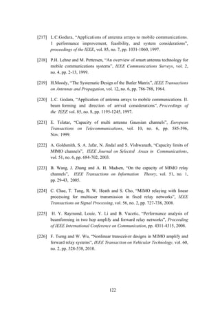 122
[217] L.C.Godara, “Applications of antenna arrays to mobile communications.
1 performance improvement, feasibility, and system considerations”,
proceedings of the IEEE, vol. 85, no. 7, pp. 1031-1060, 1997.
[218] P.H. Lehne and M. Pettersen, “An overview of smart antenna technology for
mobile communications systems”, IEEE Communications Surveys, vol. 2,
no. 4, pp. 2-13, 1999.
[219] H.Moody, “The Systematic Design of the Butler Matrix”, IEEE Transactions
on Antennas and Propagation, vol. 12, no. 6, pp. 786-788, 1964.
[220] L.C. Godara, “Application of antenna arrays to mobile communications. II.
beam forming and direction of arrival considerations”, Proceedings of
the IEEE vol. 85, no. 8, pp. 1195-1245, 1997.
[221] E. Telatar, “Capacity of multi antenna Gaussian channels”, European
Transactions on Telecommunications, vol. 10, no. 6, pp. 585-596,
Nov. 1999.
[222] A. Goldsmith, S. A. Jafar, N. Jindal and S. Vishwanath, “Capacity limits of
MIMO channels”, IEEE Journal on Selected Areas in Communications,
vol. 51, no. 6, pp. 684-702, 2003.
[223] B. Wang, J. Zhang and A. H. Madsen, “On the capacity of MIMO relay
channels”, IEEE Transactions on Information Theory, vol. 51, no. 1,
pp. 29-43, 2005.
[224] C. Chae, T. Tang, R. W. Heath and S. Cho, “MIMO relaying with linear
processing for multiuser transmission in fixed relay networks”, IEEE
Transactions on Signal Processing, vol. 56, no. 2, pp. 727-738, 2008.
[225] H. Y. Raymond, Louie, Y. Li and B. Vucetic, “Performance analysis of
beamforming in two hop amplify and forward relay networks”, Proceeding
of IEEE International Conference on Communication, pp. 4311-4315, 2008.
[226] F. Tseng and W. Wu, “Nonlinear transceiver designs in MIMO amplify and
forward relay systems”, IEEE Transaction on Vehicular Technology, vol. 60,
no. 2, pp. 528-538, 2010.
 