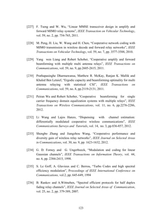 123
[227] F. Tseng and W. Wu, “Linear MMSE transceiver design in amplify and
forward MIMO relay systems”, IEEE Transaction on Vehicular Technology,
vol. 59, no. 2, pp. 754-765, 2011.
[228] M. Peng, H. Liu, W. Wang and H. Chen, “Cooperative network coding with
MIMO transmission in wireless decode and forward relay networks”, IEEE
Transactions on Vehicular Technology, vol. 59, no. 7, pp. 3577-3588, 2010.
[229] Yang wen Liang and Robert Schober, “Cooperative amplify and forward
beamforming with multiple multi antenna relays”, IEEE Transactions on
Communications, vol. 59, no. 9, pp.2605-2615, 2011.
[230] Prathapasinghe Dharmawansa, Matthew R. McKay, Ranjan K. Mallik and
Khaled Ben Letaief, “Ergodic capacity and beamforming optimality for multi
antenna relaying with statistical CSI”, IEEE Transactions on
Communications, vol. 59, no. 8, pp.2119-2131, 2011.
[231] Peiran Wu and Robert Schober, “Cooperative beamforming for single
carrier frequency domain equalization systems with multiple relays”, IEEE
Transactions on Wireless Communications, vol. 11, no. 6, pp.2276-2286,
2012.
[232] Li Wang and Lajos Hanzo, “Dispensing with channel estimation:
differentially modulated cooperative wireless communications”, IEEE
Communications Surveys and Tutorials, vol. 14, no. 3, pp.836-857, 2012.
[233] Shengbo Zhang and Jiangzhou Wang, “Cooperative performance and
diversity gain of wireless relay networks”, IEEE Journal on Selected Areas
in Communications, vol. 30, no. 9, pp. 1623-1632, 2012.
[234] G. D. Forney and G. Ungerboeck, “Modulation and coding for linear
Gaussian channels”, IEEE Transactions on Information Theory, vol. 44,
no. 6, pp. 2384-2415, 1998.
[235] S. Le Goff, A. Glavieux and C. Berrou, “Turbo Codes and high spectral
efficiency modulation”, Proceedings of IEEE International Conference on
Communications, vol.2, pp. 645-649, 1994
[236] B. Rankov and A.Wittneben, “Spectral efficient protocols for half duplex
fading relay channels”, IEEE Journal on Selected Areas of Communication,
vol. 25, no. 2, pp. 379-389, 2007.
 