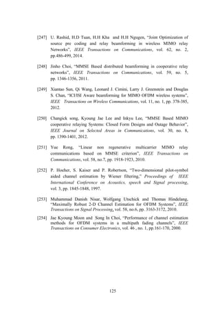 125
[247] U. Rashid, H.D Tuan, H.H Kha and H.H Ngugen, “Joint Optimization of
source pre coding and relay beamforming in wireless MIMO relay
Networks”, IEEE Transactions on Communications, vol. 62, no. 2,
pp.486-499, 2014.
[248] Jinho Choi, “MMSE Based distributed beamforming in cooperative relay
networks”, IEEE Transactions on Communications, vol. 59, no. 5,
pp. 1346-1356, 2011.
[249] Xiantao Sun, Qi Wang, Leonard J. Cimini, Larry J. Greenstein and Douglas
S. Chan, “ICI/ISI Aware beamforming for MIMO OFDM wireless systems”,
IEEE Transactions on Wireless Communications, vol. 11, no. 1, pp. 378-385,
2012.
[250] Changick song, Kyoung Jae Lee and Inkyu Lee, “MMSE Based MIMO
cooperative relaying Systems: Closed Form Designs and Outage Behavior”,
IEEE Journal on Selected Areas in Communications, vol. 30, no. 8,
pp. 1390-1401, 2012.
[251] Yue Rong, “Linear non regenerative multicarrier MIMO relay
communications based on MMSE criterion”, IEEE Transactions on
Communications, vol. 58, no.7, pp. 1918-1923, 2010.
[252] P. Hoeher, S. Kaiser and P. Robertson, “Two-dimensional pilot-symbol
aided channel estimation by Wiener filtering,” Proceedings of IEEE
International Conference on Acoustics, speech and Signal processing,
vol. 3, pp. 1845-1848, 1997.
[253] Muhammad Danish Nisar, Wolfgang Utschick and Thomas Hindelang,
“Maximally Robust 2-D Channel Estimation for OFDM Systems”, IEEE
Transactions on Signal Processing, vol. 58, no.6, pp. 3163-3172, 2010.
[254] Jae Kyoung Moon and Song In Choi, “Performance of channel estimation
methods for OFDM systems in a multipath fading channels”, IEEE
Transactions on Consumer Electronics, vol. 46 , no. 1, pp.161-170, 2000.
 