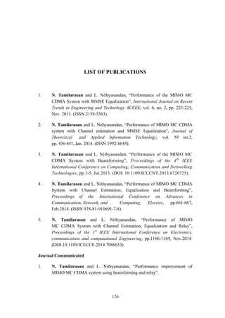 126
LIST OF PUBLICATIONS
1. N. Tamilarasan and L. Nithyanandan, “Performance of the MIMO MC
CDMA System with MMSE Equalization”, International Journal on Recent
Trends in Engineering and Technology ACEEE, vol. 6, no. 2, pp. 223-225,
Nov. 2011. (ISSN 2158-5563).
2. N. Tamilarasan and L. Nithyanandan, “Performance of MIMO MC CDMA
system with Channel estimation and MMSE Equalization”, Journal of
Theoretical and Applied Information Technology, vol. 59 no.2,
pp. 436-441, Jan. 2014. (ISSN 1992-8645).
3. N. Tamilarasan and L. Nithyanandan, “Performance of the MIMO MC
CDMA System with Beamforming”, Proceedings of the 4th
IEEE
International Conference on Computing, Communication and Networking
Technologies, pp.1-5, Jul.2013. (DOI: 10.1109/ICCCNT.2013.6726725).
4. N. Tamilarasan and L. Nithyanandan, “Performance of MIMO MC CDMA
System with Channel Estimation, Equalization and Beamforming”,
Proceedings of the International Conference on Advances in
Communication, Network, and Computing, Elsevier, pp.661-667,
Feb.2014. (ISBN 978-81-910691-7-8).
5. N. Tamilarasan and L. Nithyanandan, “Performance of MIMO
MC CDMA System with Channel Estimation, Equalization and Relay”,
Proceedings of the 1st
IEEE International Conference on Electronics,
communication and computational Engineering, pp.1166-1169, Nov.2014.
(DOI:10.1109/ICECCE.2014.7086653).
Journal Communicated
1. N. Tamilarasan and L. Nithyanandan, “Performance improvement of
MIMO MC CDMA system using beamforming and relay”.
 