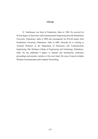 127
VITAE
N. Tamilarasan was born in Puducherry, India in 1980. He received his
B.Tech degree in Electronics and Communication Engineering from the Pondicherry
University, Puducherry, India in 2004 and consequently his M.Tech degree from
Pondicherry University, Puducherry, India in 2006. Presently he is working as
Assistant Professor in the Department of Electronics and Communication
Engineering, Shri Krishnaa College of Engineering and Technology, Puducherry,
India. He has published 9 papers in national and international conference
proceedings and journals, inclusive of the ones listed. His area of interest includes
Wireless Communication and Computer Networking.
 