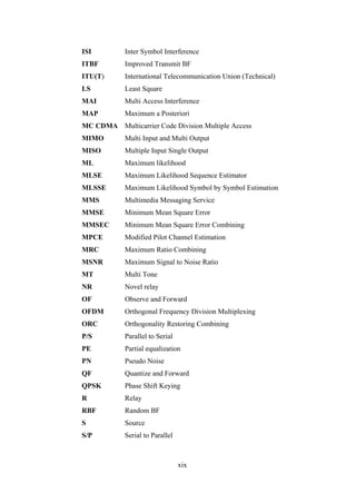 xix
ISI Inter Symbol Interference
ITBF Improved Transmit BF
ITU(T) International Telecommunication Union (Technical)
LS Least Square
MAI Multi Access Interference
MAP Maximum a Posteriori
MC CDMA Multicarrier Code Division Multiple Access
MIMO Multi Input and Multi Output
MISO Multiple Input Single Output
ML Maximum likelihood
MLSE Maximum Likelihood Sequence Estimator
MLSSE Maximum Likelihood Symbol by Symbol Estimation
MMS Multimedia Messaging Service
MMSE Minimum Mean Square Error
MMSEC Minimum Mean Square Error Combining
MPCE Modified Pilot Channel Estimation
MRC Maximum Ratio Combining
MSNR Maximum Signal to Noise Ratio
MT Multi Tone
NR Novel relay
OF Observe and Forward
OFDM Orthogonal Frequency Division Multiplexing
ORC Orthogonality Restoring Combining
P/S Parallel to Serial
PE Partial equalization
PN Pseudo Noise
QF Quantize and Forward
QPSK Phase Shift Keying
R Relay
RBF Random BF
S Source
S/P Serial to Parallel
 