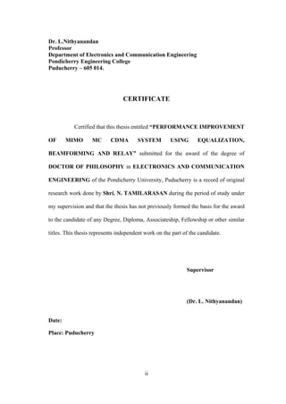 ii
Dr. L.Nithyanandan
Professor
Department of Electronics and Communication Engineering
Pondicherry Engineering College
Puducherry – 605 014.
CERTIFICATE
Certified that this thesis entitled “PERFORMANCE IMPROVEMENT
OF MIMO MC CDMA SYSTEM USING EQUALIZATION,
BEAMFORMING AND RELAY” submitted for the award of the degree of
DOCTOR OF PHILOSOPHY in ELECTRONICS AND COMMUNICATION
ENGINEERING of the Pondicherry University, Puducherry is a record of original
research work done by Shri. N. TAMILARASAN during the period of study under
my supervision and that the thesis has not previously formed the basis for the award
to the candidate of any Degree, Diploma, Associateship, Fellowship or other similar
titles. This thesis represents independent work on the part of the candidate.
Supervisor
(Dr. L. Nithyanandan)
Date:
Place: Puducherry
 