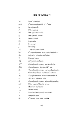 xxi
LIST OF SYMBOLS
B(n)
Beam form vector
bk(i) ith
transmitted data bit of k th
user
cn Spreading code
d Data sequence
d(k)
Data symbol of user k
dµ Data symbols vectors
Dn Desired signal
E{.} Expectation
Eb Bit energy
f Frequency
F(n)
Amplified signal vector
Gl,l lth
diagonal element of the equalizer matrix G
Gm Subcarrier weighting coefficient
H Diagonal matrix
𝐻 𝑚
∗
mth
channel coefficient
𝐻𝑠
𝑛
Channel matrix between source and relay
𝐻(k) Channel transfer function of k th
user
Hd Channel matrix between source and destination
hi Channel coefficient of ith
transmit antenna
Hl,l lth
diagonal element of the channel matrix H
hn Subcarrier flat fading gain
Hr Channel matrix between relay and destination
ηr(t) Noise vector of the relay at time t
In Multi user interference
𝐼 𝑁 𝐶
Identity matrix
M Number of data symbols transmitted
N Processing gain
N l lth
element of the noise vector n
 