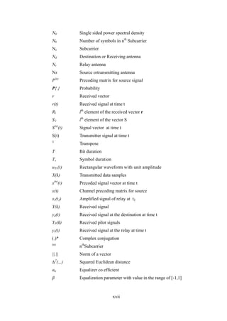 xxii
N0 Single sided power spectral density
Nb Number of symbols in nth
Subcarrier
Nc Subcarrier
Nd Destination or Receiving antenna
Nr Relay antenna
Ns Source ortransmitting antenna
P(n)
Precoding matrix for source signal
P{.} Probability
r Received vector
r(t) Received signal at time t
Rl lth
element of the received vector r
S l lth
element of the vector S
S(n)
(t) Signal vector at time t
S(t) Transmitter signal at time t
T
Transpose
T Bit duration
Ts Symbol duration
uTs(t) Rectangular waveform with unit amplitude
X(k) Transmitted data samples
x(n)
(t) Precoded signal vector at time t
x(t) Channel precoding matrix for source
xr(t2) Amplified signal of relay at t2
Y(k) Received signal
yd(t) Received signal at the destination at time t
YP(k) Received pilot signals
yr(t) Received signal at the relay at time t
(.)* Complex conjugation
(n)
nth
Subcarrier
||.|| Norm of a vector
∆2
(.,.) Squared Euclidean distance
αn Equalizer co efficient
β Equalization parameter with value in the range of [-1,1]
 