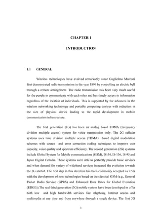 1
CHAPTER 1
INTRODUCTION
1.1 GENERAL
Wireless technologies have evolved remarkably since Guglielmo Marconi
first demonstrated radio transmission in the year 1896 by controlling an electric bell
through a remote arrangement. The radio transmission has been very much useful
for the people to communicate with each other and has timely access to information
regardless of the location of individuals. This is supported by the advances in the
wireless networking technology and portable computing devices with reduction in
the size of physical device leading to the rapid development in mobile
communication infrastructure.
The first generation (1G) has been an analog based FDMA (Frequency
division multiple access) system for voice transmission only. The 2G cellular
systems uses time division multiple access (TDMA) based digital modulation
schemes with source and error correction coding techniques to improve user
capacity, voice quality and spectrum efficiency. The second generation (2G) systems
include Global System for Mobile communications (GSM), IS-54, IS-136, IS-95 and
Japan Digital Cellular. These systems were able to perfectly provide basic services
and when demand for variety of wideband services increased the evolution towards
the 3G started. The first step in this direction has been commonly accepted as 2.5G
with the development of new technologies based on the classical GSM (e.g., General
Packet Radio Service (GPRS) and Enhanced Data Rates for Global Evolution
(EDGE)).The real third generation (3G) mobile system have been developed to offer
both low and high bandwidth services like telephony, Internet access and
multimedia at any time and from anywhere through a single device. The first 3G
 